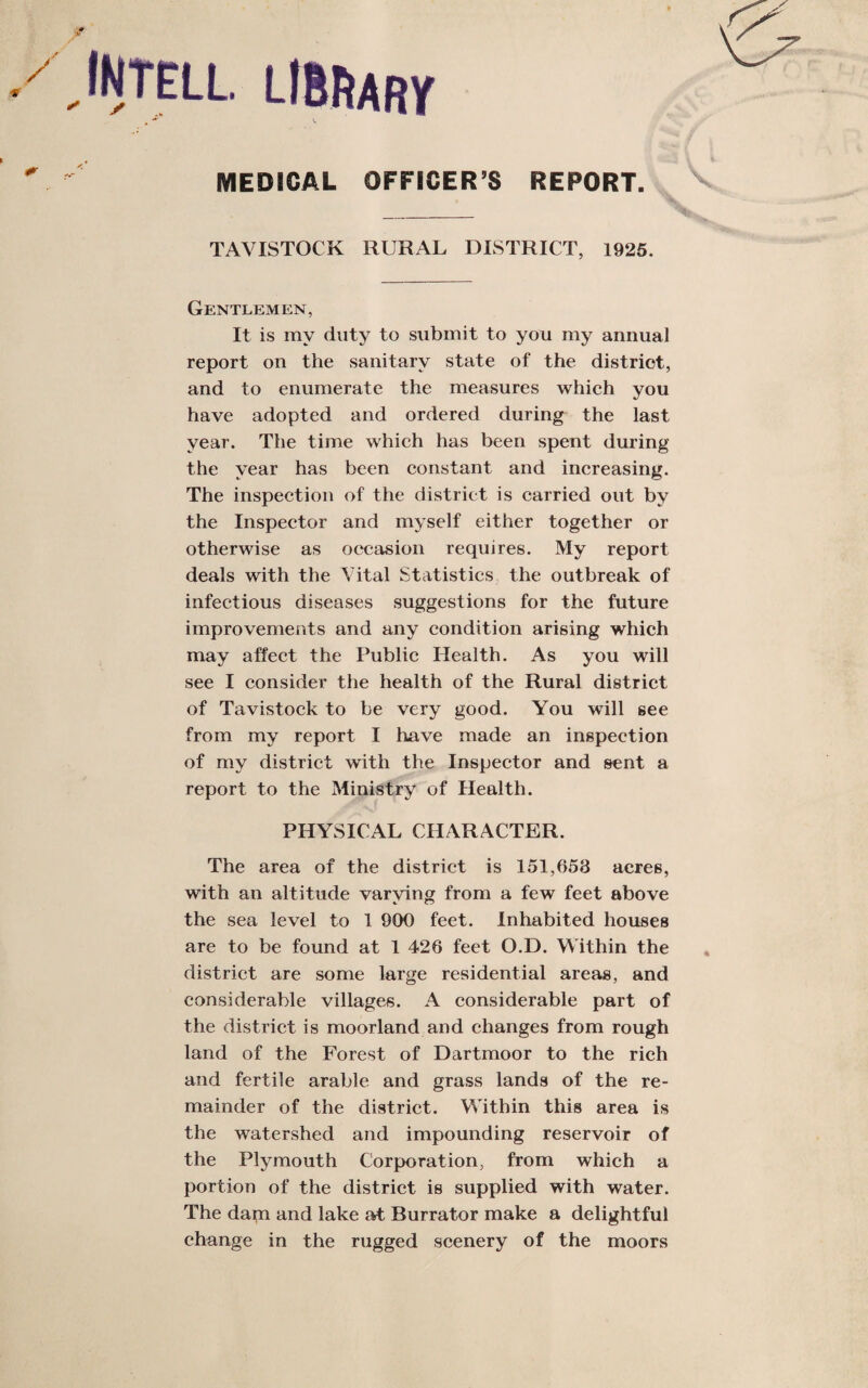 INTELL. LiBftARy MEDICAL OFFICER’S REPORT. TAVISTOCK RURAL DISTRICT, 1925. Gentlemen, It is my duty to submit to you my annual report on the sanitary state of the district, and to enumerate the measures which you have adopted and ordered during the last year. The time which has been spent during the year has been constant and increasing. The inspection of the district is carried out by the Inspector and myself either together or otherwise as occasion requires. My report deals with the Vital Statistics the outbreak of infectious diseases suggestions for the future improvements and any condition arising which may affect the Public Health. As you will see I consider the health of the Rural district of Tavistock to be very good. You will see from my report I have made an inspection of my district with the Inspector and sent a report to the Ministry of Health. PHYSICAL CHARACTER. The area of the district is 151,658 acres, with an altitude varying from a few feet above the sea level to 1 900 feet. Inhabited houses are to be found at 1 426 feet O.D. Within the district are some large residential areas, and considerable villages. A considerable part of the district is moorland and changes from rough land of the Forest of Dartmoor to the rich and fertile arable and grass lands of the re¬ mainder of the district. Within this area is the watershed and impounding reservoir of the Plymouth Corporation, from which a portion of the district is supplied with water. The dam and lake at Burrator make a delightful change in the rugged scenery of the moors