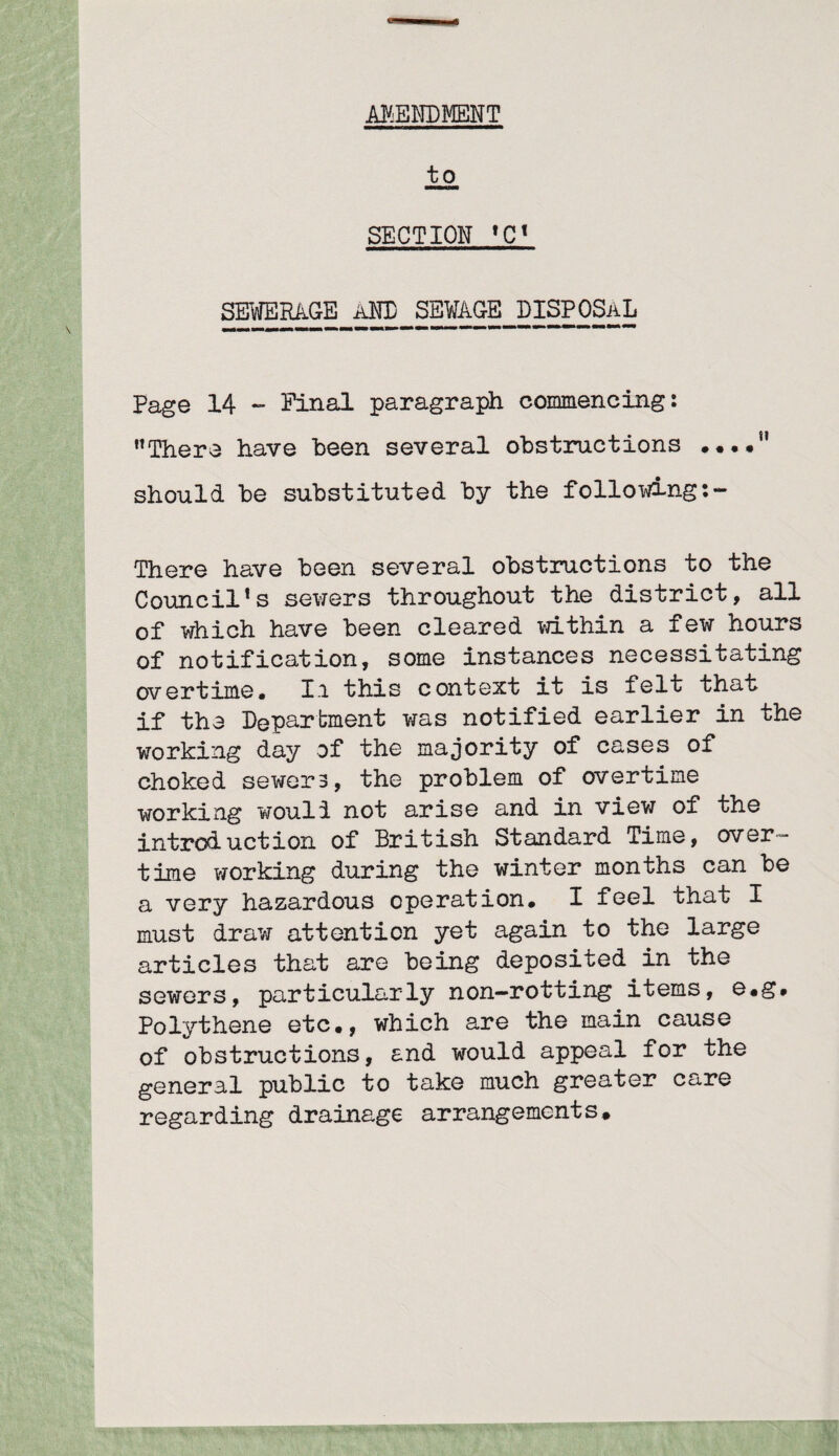 AMENDMENT to SECTION ,Ct SEWERAGE AND SEWAGE DISPOSAL Page 14 - Pinal paragraph commencing: There have been several obstructions • ••• should be substituted by the following:- There have been several obstructions to the Council*s sewers throughout the district, all of which have been cleared within a few hours of notification, some instances necessitating overtime. Ii this context it is felt that if the Department was notified earlier in the working day of the majority of cases of choked sewers, the problem of overtime working wouli not arise and in view of the introduction of British Standard Time, over¬ time working during the winter months can be a very hazardous operation. I feel that I must draw attention yet again to the large articles that are being deposited in the sewers, particularly non—rotting items, e.g# Polythene etc., which are the main cause of obstructions, and would appeal for the general public to take much greater care regarding drainage arrangements.