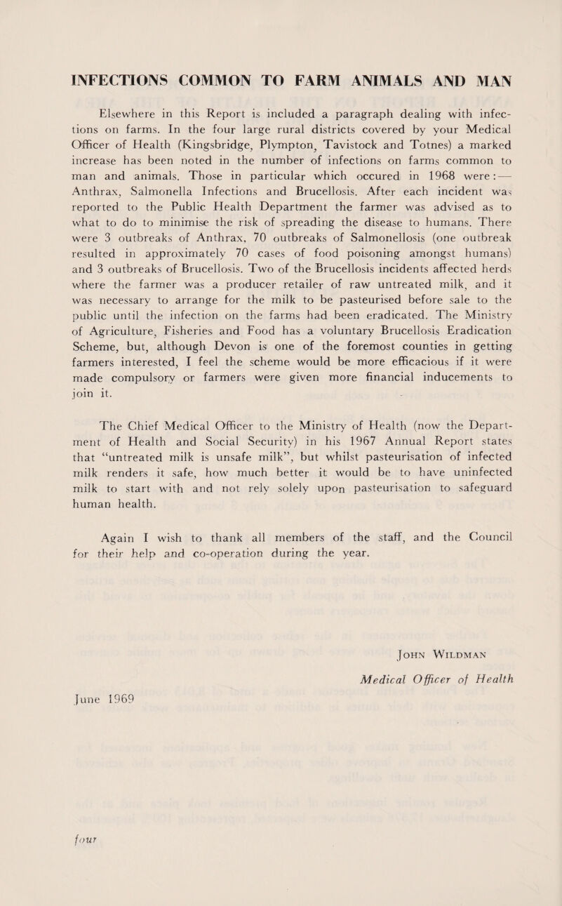 INFECTIONS COMMON TO FARM ANIMALS AND MAN Elsewhere in this Report is included a paragraph dealing with infec¬ tions on farms. In the four large rural districts covered by your Medical Officer of Health (Kingsbridge, Plympton^ Tavistock and Totnes) a marked increase has been noted in the number of infections on farms common to man and animals. Those in particular which occured in 1968 were: — Anthrax, Salmonella Infections and Brucellosis. After each incident was reported to the Public Health Department the farmer was advised as to what to do to minimise the risk of spreading the disease to humans. There were 3 outbreaks of Anthrax, 70 outbreaks of Salmonellosis (one outbreak resulted in approximately 70 cases of food poisoning amongst humans) and 3 outbreaks of Brucellosis. Two of the Brucellosis incidents affected herds where the farmer was a producer retailer of raw untreated milk, and it was necessary to arrange for the milk to be pasteurised before sale to the public until the infection on the farms had been eradicated. The Ministry of Agriculture, Fisheries and Food has a voluntary Brucellosis Eradication Scheme, but, although Devon is one of the foremost counties in getting farmers interested, I feel the scheme would be more efficacious if it were made compulsory or farmers were given more financial inducements to join it. The Chief Medical Officer to the Ministry of Health (now the Depart¬ ment of Health and Social Security) in his 1967 Annual Report states that “untreated milk is unsafe milk”, but whilst pasteurisation of infected milk renders it safe, how much better it would be to have uninfected milk to start with and not rely solely upon pasteurisation to safeguard human health. Again I wish to thank all members of the staff, and the Council for their help and co-operation during the year. June 1969 John Wildman Medical Officer of Health