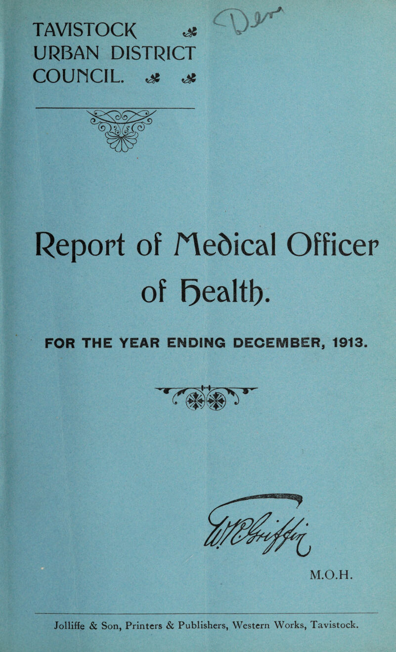 TAVISTOCK ^ URBAN DISTRICT COUNCIL. Report of Medical Officer of Fjealtf). FOR THE YEAR ENDING DECEMBER, 1913. M.O.H. Jolliffe & Son, Printers & Publishers, Western Works, Tavistock.