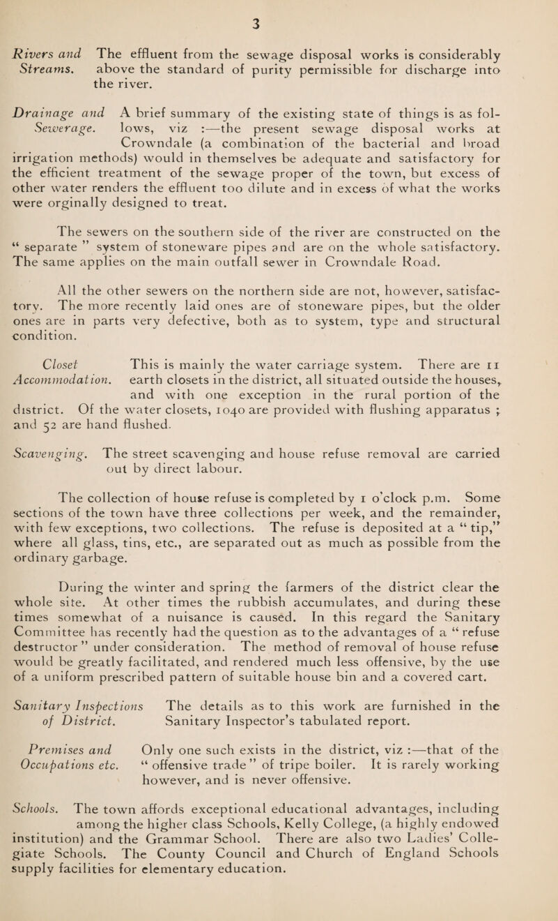 R ivers and The effluent from the sewage disposal works is considerably Streams. above the standard of purity permissible for discharge into the river. Drainage and A brief summary of the existing state of things is as fol- Sewerage. lows, viz :—the present sewage disposal works at Crowndale (a combination of the bacterial and broad irrigation methods) would in themselves be adequate and satisfactory for the efficient treatment of the sewage proper of the town, but excess of other water renders the effluent too dilute and in excess of what the works were orginally designed to treat. The sewers on the southern side of the river are constructed on the “ separate ” system of stoneware pipes and are on the whole satisfactory. The same applies on the main outfall sewer in Crowndale Road. All the other sewers on the northern side are not, however, satisfac¬ tory. The more recently laid ones are of stoneware pipes, but the older ones are in parts very defective, both as to system, type and structural condition. Closet This is mainly the water carriage system. There are n Accommodation. earth closets in the district, all situated outside the houses,. and with one exception in the rural portion of the district. Of the water closets, 1040 are provided with flushing apparatus ; and 52 are hand flushed. Scavenging. The street scavenging and house refuse removal are carried out by direct labour. The collection of house refuse is completed by 1 o'clock p.m. Some sections of the town have three collections per week, and the remainder, with few exceptions, two collections. The refuse is deposited at a “ tip,” where all glass, tins, etc., are separated out as much as possible from the ordinary garbage. During the winter and spring the farmers of the district clear the whole site. At other times the rubbish accumulates, and during these times somewhat of a nuisance is caused. In this regard the Sanitary Committee has recently had the question as to the advantages of a “ refuse destructor ” under consideration. The method of removal of house refuse would be greatly facilitated, and rendered much less offensive, by the use of a uniform prescribed pattern of suitable house bin and a covered cart. Sanitary Inspections The details as to this work are furnished in the of District. Sanitary Inspector’s tabulated report. Premises and Only one such exists in the district, viz :—that of the Occupations etc. “ offensive trade” of tripe boiler. It is rarely working however, and is never offensive. Schools. The town affords exceptional educational advantages, including among the higher class Schools, Kelly College, (a highly endowed institution) and the Grammar School. There are also two Ladies’ Colle¬ giate Schools. The County Council and Church of England Schools supply facilities for elementary education.