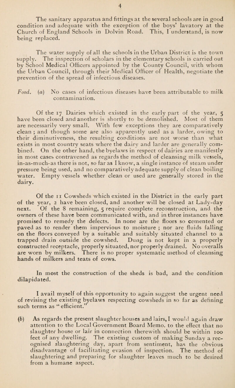The sanitary apparatus and fittings at the several schools are in good condition and adequate with the exception of the boys’ lavatory at the Church of England Schools in Dolvin Road. This, I understand, is now being replaced. The water supply of all the schools in the Urban District is the town supply. The inspection of scholars in the elementary schools is carried out by School Medical Officers appointed by the County Council, with whom the Urban Council, through their Medical Officer of Health, negotiate the prevention of the spread of infectious diseases. Food. (a) No cases of infectious diseases have been attributable to milk contamination. Of the 17 Dairies which existed in the early part of the year, 5 have been closed and another is shortly to be demolished. Most of them are necessarily very small. With few exceptions they are comparatively clean ; and though some are also apparently used as a larder, owing to their diminutiveness, the resulting conditions are not worse than what exists in most country seats where the dairy and larder are generally com¬ bined. On the other hand, the byelaws in respect of dairies are manifestly in most cases contravened as regards the method of cleansing milk vessels, in-as-much-as there is not, so far as I know, a single instance of steam under pressure being used, and no comparatively adequate supply of clean boiling water. Empty vessels whether clean or used are generally stored in the dairy. Of the 11 Cowsheds which existed in the District in the early part of the year, 2 have been closed, and another will be closed at Lady-day next. Of the 8 remaining, 5 require complete reconstruction, and the owners of these have been communicated with, and in three instances have promised to remedy the defects. In none are the floors so cemented or paved as to render them impervious to moisture ; nor are fluids falling on the floors conveyed by a suitable and suitably situated channel to a trapped drain outside the cowshed. Dung is not kept in a properly constructed receptacle, properly situated, nor properly drained. No overalls are worn by milkers. There is no proper systematic method of cleansing hands of milkers and teats of cows. In most the construction of the sheds is bad, and the condition dilapidated. I avail myself of this opportunity to again suggest the urgent need of revising the existing byelaws respecting cowsheds in so far as defining such terms as “efficient.” (b) As regards the present slaughterhouses and lairs, I would again draw attention to the Local Government Board Memo, to the effect that no slaughter house or lair in connection therewith should be within 100 feet of any dwelling. The existing custom of making Sunday a rec¬ ognised slaughtering day, apart from sentiment, has the obvious disadvantage of facilitating evasion of inspection. The method of slaughtering and preparing for slaughter leaves much to be desired from a humane aspect.