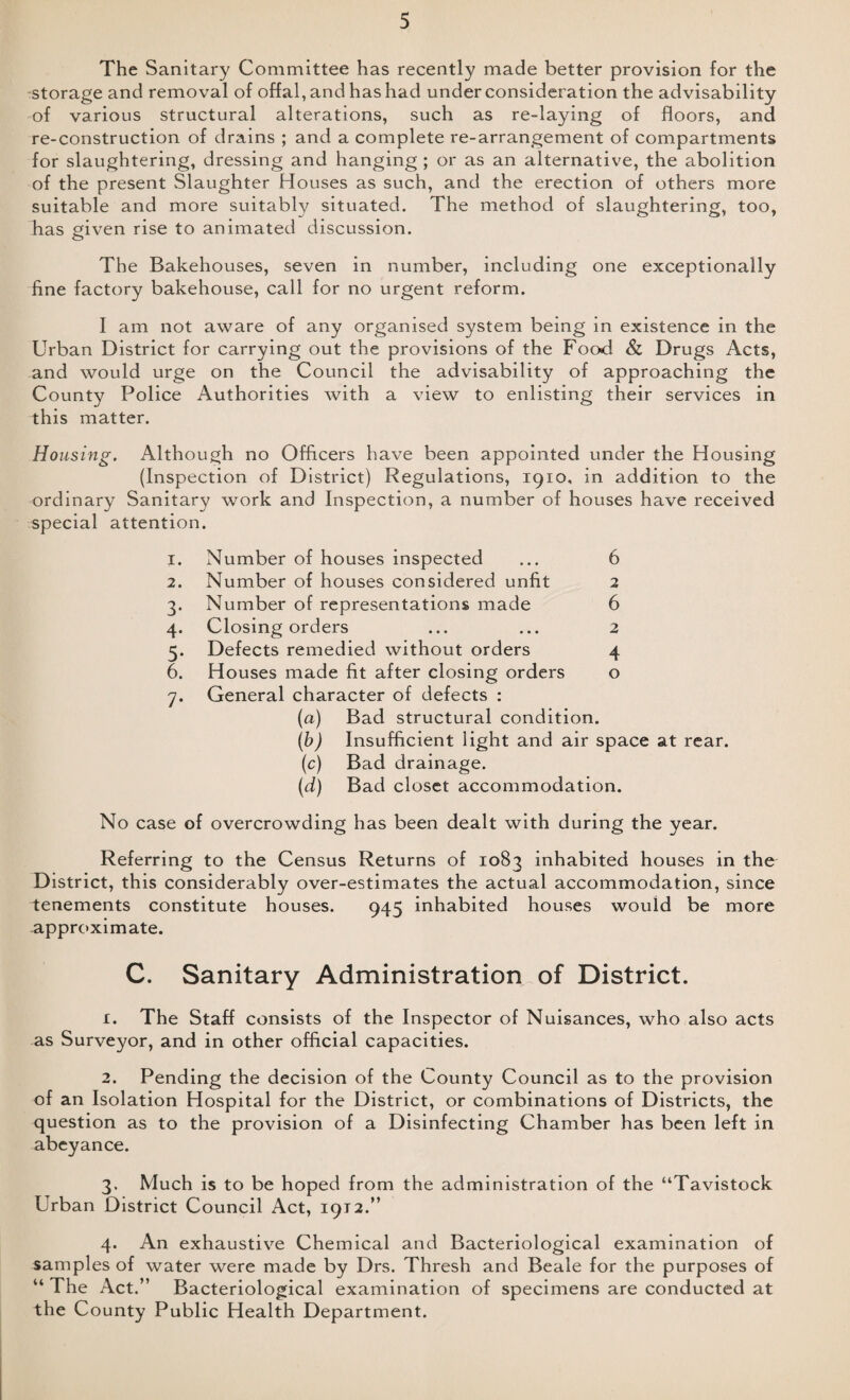 The Sanitary Committee has recently made better provision for the storage and removal of offal, and has had under consideration the advisability of various structural alterations, such as re-laying of floors, and re-construction of drains ; and a complete re-arrangement of compartments for slaughtering, dressing and hanging ; or as an alternative, the abolition of the present Slaughter Houses as such, and the erection of others more suitable and more suitably situated. The method of slaughtering, too, has given rise to animated discussion. The Bakehouses, seven in number, including one exceptionally fine factory bakehouse, call for no urgent reform. I am not aware of any organised system being in existence in the Urban District for carrying out the provisions of the Food & Drugs Acts, and would urge on the Council the advisability of approaching the County Police Authorities with a view to enlisting their services in this matter. Housing. Although no Officers have been appointed under the Housing (Inspection of District) Regulations, 1910, in addition to the ordinary Sanitary work and Inspection, a number of houses have received special attention. 1. Number of houses inspected ... 6 2. Number of houses considered unfit 2 3. Number of representations made 6 4. Closing orders ... ... 2 5. Defects remedied without orders 4 6. Houses made fit after closing orders o 7. General character of defects : (a) Bad structural condition. (b) Insufficient light and air space at rear. (c) Bad drainage. (d) Bad closet accommodation. No case of overcrowding has been dealt with during the year. Referring to the Census Returns of 1083 inhabited houses in the District, this considerably over-estimates the actual accommodation, since tenements constitute houses. 945 inhabited houses would be more approximate. C. Sanitary Administration of District. x. The Staff consists of the Inspector of Nuisances, who also acts as Surveyor, and in other official capacities. 2. Pending the decision of the County Council as to the provision of an Isolation Hospital for the District, or combinations of Districts, the question as to the provision of a Disinfecting Chamber has been left in abeyance. 3. Much is to be hoped from the administration of the “Tavistock Urban District Council Act, 1912.” 4. An exhaustive Chemical and Bacteriological examination of samples of water were made by Drs. Thresh and Beale for the purposes of “ The Act.” Bacteriological examination of specimens are conducted at the County Public Health Department.