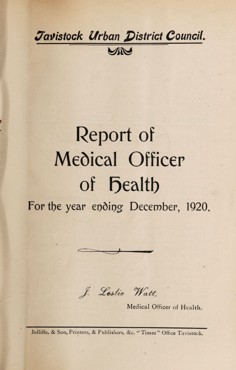 Cfavistock Urban District Council. Report of Medical Officer of F)ealtb For tbe year epdipg December, 1920. Medical Officer of Health. Jolliffe, & Son, Printers, & Publishers, &c. ** Times” Office Tavistock.