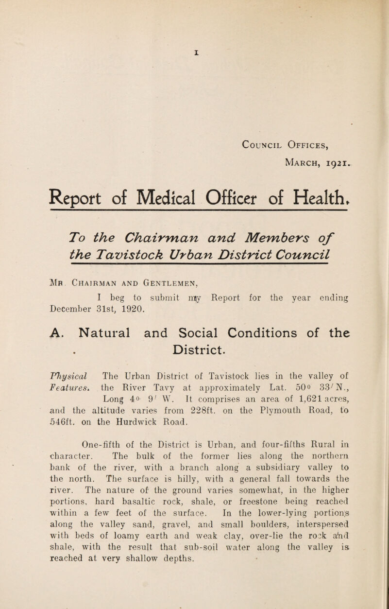 Council Offices, March, 1921. Report of Medical Officer of Health* To the Chairman and Members of the Tavistock Urban District Council Mr Chairman and Gentlemen, I beg to submit mjy Report for the year ending December 31st, 1920. A. Natural and Social Conditions of the District. Physical The Urban District of Tavistock lies in the valley of Features. the River Tavy at approximately Lat. 50o 33y N., Long 4o- 9; W. It comprises an area of 1,621 acres, and the altitude varies from 228ft. on the Plymouth Road, to 546ft. on the Hurdwick Road. One-fifth of the District is Urban, and four-fifths Rural in character. The bulk of the former lies along the northern bank of the river, with a branch along a subsidiary valley to the north. The surface is hilly, with a general fall towards the river. The nature of the ground varies somewhat, in the higher portions, hard basaltic rock, shale, or freestone being reached within a few feet of the surface. In the lower-lying portions along the valley sand, gravel, and small boulders, interspersed with beds of loamy earth and weak clay, over-lie the rock a'nd shale, with the result that sub-soil water along the valley is reached at very shallow depths.