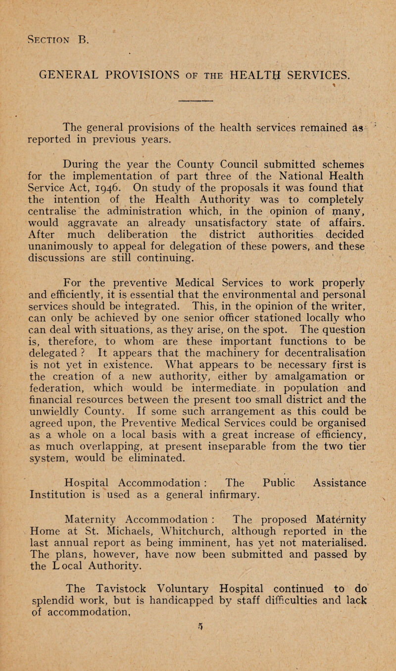 GENERAL PROVISIONS of the HEALTH SERVICES. The general provisions of the health services remained as reported in previous years. • . 1 ,, i ' , During the year the County Council submitted schemes for the implementation of part three of the National Health Service Act, 1946. On study of the proposals it was found that the intention of the Health Authority was to completely centralise the administration which, in the opinion of many, would aggravate an already unsatisfactory state of affairs. After much deliberation the district authorities decided unanimously to appeal for delegation of these powers, and these discussions are still continuing. For the preventive Medical Services to work properly and efficiently, it is essential that the environmental and personal services should be integrated. This, in the opinion of the writer, can only be achieved by one senior officer stationed locally who can deal with situations, as they arise, on the spot. The question is, therefore, to whom are these important functions to be delegated ? It appears that the machinery for decentralisation is not yet in existence. What appears to be necessary first is the creation of a new authority, either by amalgamation or federation, which would be intermediate., in population and financial resources between the present too small district and the unwieldly County. If some such arrangement as this could be agreed upon, the Preventive Medical Services could be organised as a whole on a local basis with a great increase of efficiency, as much overlapping, at present inseparable from the two tier system, would be eliminated. Hospital Accommodation : The Public Assistance Institution is used as a general infirmary. I Maternity Accommodation : The proposed Maternity Home at St. Michaels, Whitchurch, although reported in the last annual report as being imminent, has yet not materialised. The plans, however, have now been submitted and passed by the Local Authority. The Tavistock Voluntary Hospital continued to do splendid work, but is handicapped by staff difficulties and lack of accommodation,