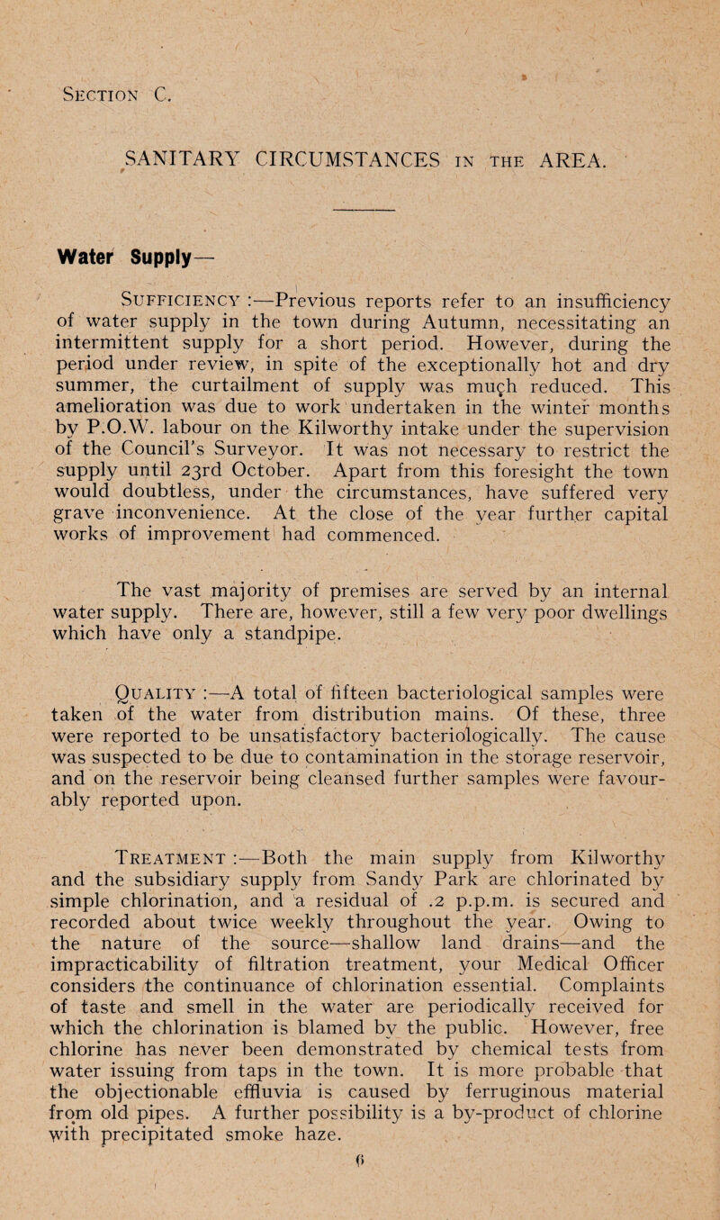 SANITARY CIRCUMSTANCES in the AREA. Water Supply— Sufficiency :—Previous reports refer to an insufficiency of water supply in the town during Autumn, necessitating an intermittent supply for a short period. However, during the period under review, in spite of the exceptionally hot and dry summer, the curtailment of supply was much reduced. This amelioration was due to work undertaken in the winter months by P.O.W. labour on the Kilworthy intake under the supervision of the Council’s Surveyor. It was not necessary to restrict the supply until 23rd October. Apart from this foresight the town would doubtless, under the circumstances, have suffered very grave inconvenience. At the close of the year further capital works of improvement had commenced. The vast majority of premises are served by an internal water supply. There are, however, still a few very poor dwellings which have only a standpipe. Quality :—A total of fifteen bacteriological samples were taken of the water from distribution mains. Of these, three were reported to be unsatisfactory bacteriologically. The cause was suspected to be due to contamination in the storage reservoir, and on the reservoir being cleansed further samples were favour¬ ably reported upon. Treatment :—Both the main supply from Kilworthy and the subsidiary supply from Sandy Park are chlorinated by simple chlorination, and a residual of .2 p.p.m. is secured and recorded about twice weekly throughout the year. Owing to the nature of the source—shallow land drains—and the impracticability of filtration treatment, your Medical Officer considers the continuance of chlorination essential. Complaints of taste and smell in the water are periodically received for which the chlorination is blamed by the public. However, free chlorine has never been demonstrated by chemical tests from water issuing from taps in the town. It is more probable that the objectionable effluvia is caused by ferruginous material from old pipes. A further possibility is a by-product of chlorine with precipitated smoke haze. 0 1