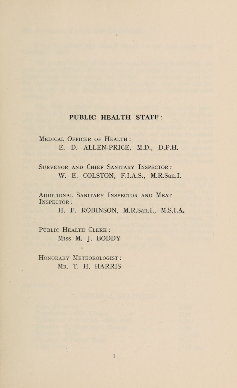 PUBLIC HEALTH STAFF: Medical Officer of Health : E. D. ALLEN-PRICE, M.D., D.P.H. Surveyor and Chief Sanitary Inspector : W. E. COLSTON, F.I.A.S., M.R.San.I. Additional Sanitary Inspector and Meat Inspector : H. F. ROBINSON, M.R.San.I., M.S.I.A. Public Health Clerk : Miss M. J. BODDY Honorary Meteorologist : Mr. T. H. HARRIS