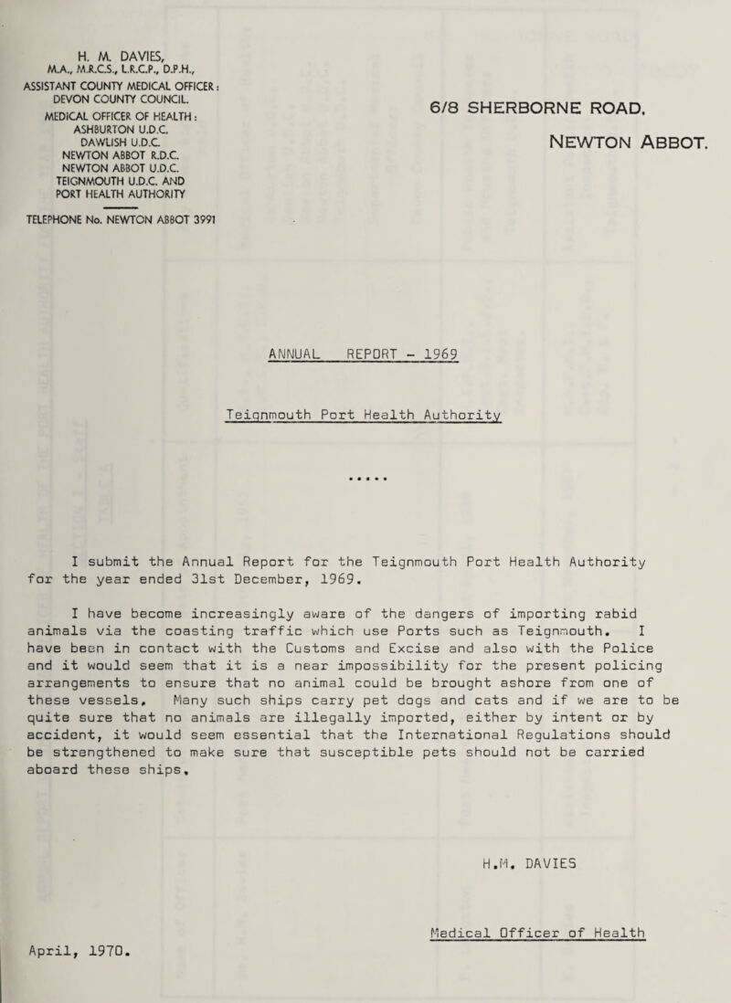 H. M. DAVIES, M.A., MJI.C.S., L.R.C.P., D.P.H., ASSISTANT COUNTY MEDICAL OFFICER: DEVON COUNTY COUNCIL. MEDICAL OFFICER OF HEALTH: ASHBURTON U.D.C. DAWLISH U.D.C NEV/TON ABBOT R.D.C. NEWTON ABBOT U.D.C. TEIGNMOUTH U.D.C. AND PORT HEALTH AUTHORITY 6/8 SHERBORNE ROAD. Newton abbot. TELEPHONE No. NEWTON ABBOT 3991 ANNUAL REPORT - 1969 Teiqnmouth Port Health Authority I submit the Annual Report for the Teignmouth Port Health Authority for the year ended 31st December, 1969. I have become increasingly aware of the dangers of importing rabid animals via the coasting traffic which use Ports such as Teignmouth. I have been in contact with the Customs and Excise and also with the Police and it would seem that it is a near impossibility for the present policing arrangements to ensure that no animal could be brought ashore from one of these vessels. Many such ships carry pet dogs and cats and if we are to be quite sure that no animals are illegally imported, either by intent or by accident, it would seem essential that the International Regulations should be strengthened to make sure that susceptible pets should not be carried aboard these ships. H.H. DAVIES April, 1970. Medical Officer of Health