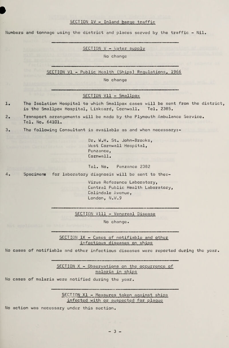 Numbers and tonnage using the district and places served by the traffic - Nil. SECTION V - Water supply No change SECTION VI - Public Health (Ships) Regulations, 1966 No change SECTION Vll - Smallpox 1. The Isolation Hospital to which Smallpox cases will be sent from the district, is the Smallpox Hospital, Liskeard, Cornwall. Tel. 2385. 2. Transport arrangements will be made by the Plymouth Ambulance Service. Tel. No. 64101. 3. The following Consultant is available as and when necessary:- Dr. W.H. St. John-Brooks, West Cornwall Hospital, Penzance, Cornwall. Tel. No. Penzance 2302 4. Specimens for laboratory diagnosis will be sent to the:- Virus Reference Laboratory, Central Public Health Laboratory, Colindale Avenue, London, N.W.9 SECTION Vlll - Venereal Disease No change. SECTION IX - Cases of notifiable and other infectious diseases on ships No cases of notifiable and other infectious diseases were reported during the year. SECTION X - Observations on the occurrence of malaria in ships No cases of malaria were notified during the year. SECTTON XI - Measures taken against ships infected with or suspected for plaque No action was necessary under this section