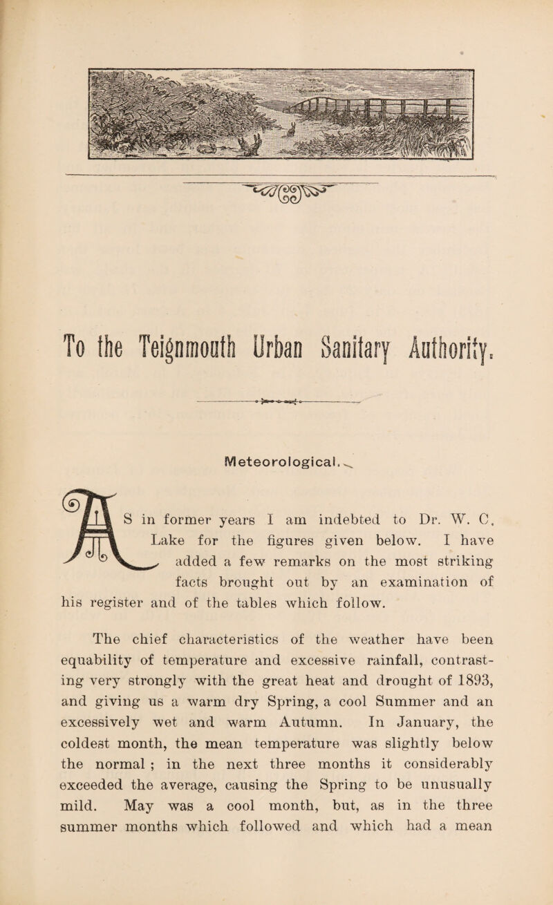 To the Teigninooth Urban Sanitary Authority: IVleteoro logical^ I | S in former years I am indebted to Dr. W. C, /i|| Lake for the figures given below. I have ^ ® ^ added a few remarks on the most striking facts brought out by an examination of his register and of the tables which follow. The chief characteristics of the weather have been equability of temperature and excessive rainfall, contrast¬ ing very strongly with the great heat and drought of 1893, and giving us a warm dry Spring, a cool Summer and an excessively wet and warm Autumn. In January, the coldest month, the mean temperature was slightly below the normal ; in the next three months it considerably exceeded the average, causing the Spring to be unusually mild. May was a cool month, but, as in the three summer months which followed and which had a mean