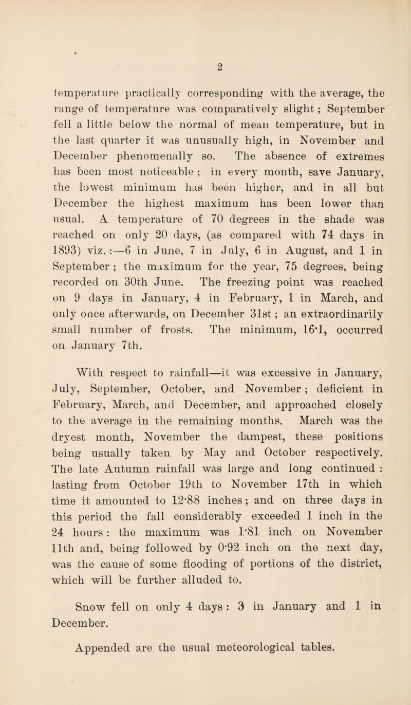 temperature practically corresponding with the average, the range of temperature was comparatively slight; September fell a little below the normal of mean temperature, but in the last quarter it was unusually high, in November ancl December phenomenally so. The absence of extremes has been most noticeable ; in every month, save January, the lowest minimum has been higher, and in all but December the highest maximum has been lower than usual. A temperature of 70 degrees in the shade was reached on only 20 days, (as compared with 74 days in 1893) viz. :—6 in June, 7 in July, 6 in August, and 1 in September ; the maximum for the year, 75 degrees, being recorded on 30th June. The freezing point was reached on 9 days in January, 4 in February, 1 in March, and only once afterwards, on December 31st; an extraordinarily small number of frosts. The minimum, 16T, occurred on January 7th. With respect to rainfall—it was excessive in January, July, September, October, and November ; deficient in February, March, and December, and approached closely to the average in the remaining months. March was the dryest month, November the dampest, these positions being usually taken by May and October respectively. The late Autumn rainfall was large and long continued : lasting from October 19th to November 17th in which time it amounted to 12’88 inches ; and on three days in this period the fall considerably exceeded 1 inch in the 24 hours : the maximum was 1*81 inch on November 11th and, being followed by 0*92 inch on the next day, was the cause of some flooding of portions of the district, which will be further alluded to. Snow fell on only 4 days : 3 in January and 1 in December. Appended are the usual meteorological tables.