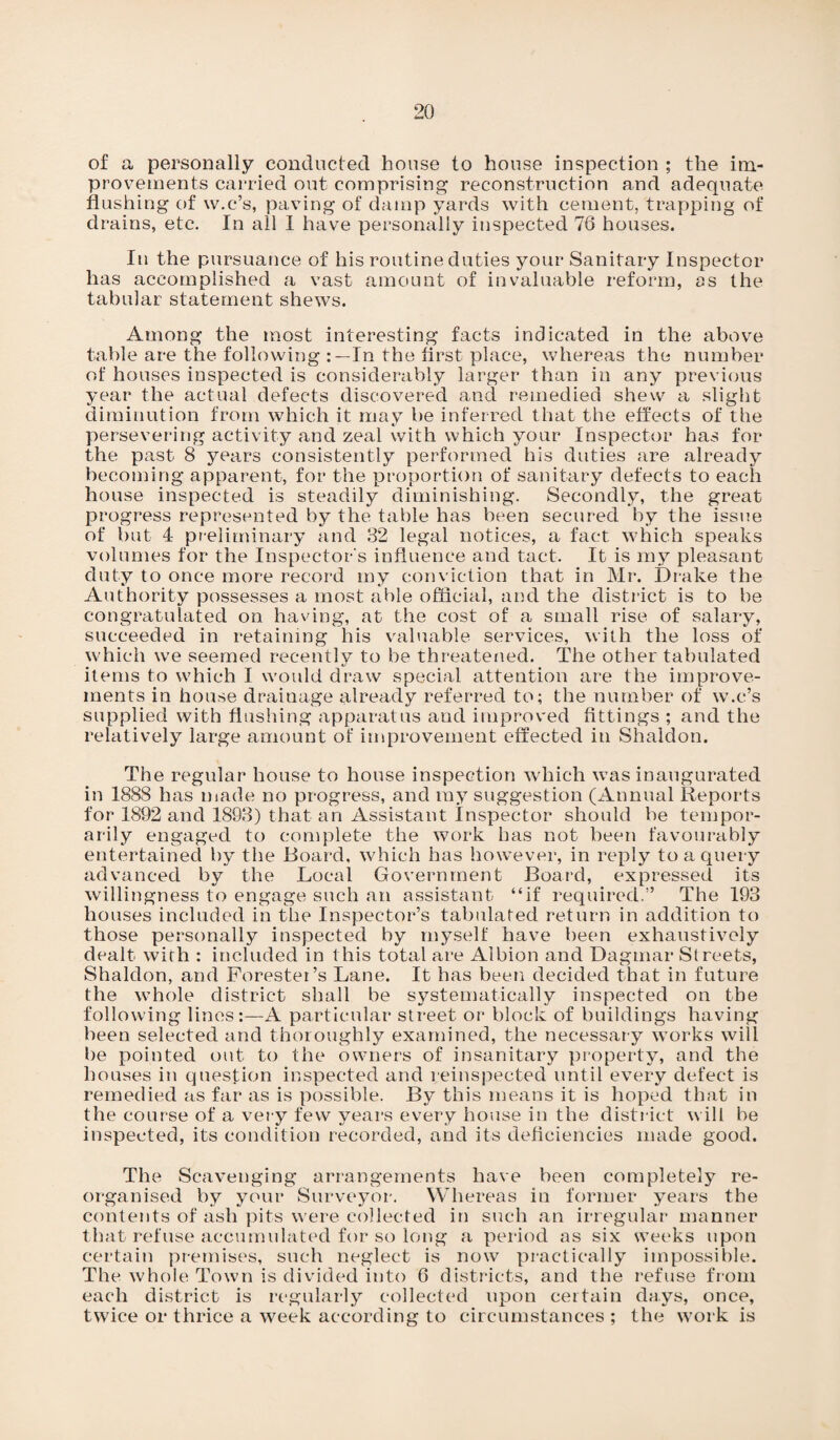 of a personally conducted house to house inspection ; the im¬ provements carried out comprising reconstruction and adequate flushing of w.c’s, paving of damp yards with cement, trapping of drains, etc. In all I have personally inspected 76 houses. In the pursuance of his routine duties your Sanitary Inspector has accomplished a vast amount of invaluable reform, as the tabular statement shews. Among the most interesting facts indicated in the above table are the following In the first place, whereas the number of houses inspected is considerably larger than in any previous year the actual defects discovered and remedied shew a slight diminution from which it may be inferred that the effects of the persevering activity and zeal with which your Inspector has for the past 8 years consistently performed his duties are already becoming apparent, for the proportion of sanitary defects to each house inspected is steadily diminishing. Secondly, the great progress represented by the table has been secured by the issue of but 4 preliminary and 32 legal notices, a fact which speaks volumes for the Inspector's influence and tact. It is my pleasant duty to once more record my conviction that in Mr. Drake the Authority possesses a most able official, and the district is to be congratulated on having, at the cost of a small rise of salary, succeeded in retaining his valuable services, with the loss of which we seemed recently to be threatened. The other tabulated items to which I would draw special attention are the improve¬ ments in house drainage already referred to; the number of w.c’s supplied with flushing apparatus and improved fittings ; and the relatively large amount of improvement effected in Shaldon. The regular house to house inspection which was inaugurated in 1888 has made no progress, and my suggestion (Annual Reports for 1892 and 1893) that an Assistant Inspector should be tempor¬ arily engaged to complete the work has not been favourably entertained by the Board, which has however, in reply to a query advanced by the Local Government Board, expressed its willingness to engage such an assistant “if required.” The 193 houses included in the Inspector’s tabulated return in addition to those personally inspected by myself have been exhaustively dealt with : included in this total are Albion and Dagmar Streets, Shaldon, and Forester’s Lane. It has been decided that in future the whole district shall be systematically inspected on the following lines:—A particular street or block of buildings having been selected and thoroughly examined, the necessary works will be pointed out to the owners of insanitary property, and the houses in question inspected and reinspected until every defect is remedied as far as is possible. By this means it is hoped that in the course of a very few years every house in the district will be inspected, its condition recorded, and its deficiencies made good. The Scavenging arrangements have been completely re¬ organised by your Surveyor. Whereas in former years the contents of ash pits were collected in such an irregular manner that refuse accumulated for so long a period as six weeks upon certain premises, such neglect is now practically impossible. The whole Town is divided into 6 districts, and the refuse from each district is regularly collected upon certain days, once, twice or thrice a week according to circumstances ; the work is