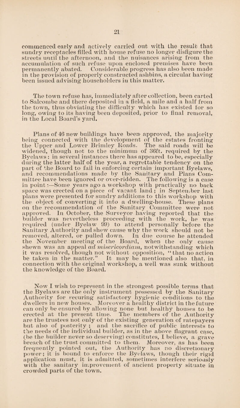 commenced early and actively carried out with the result that sundry receptacles filled with house refuse no longer disfigure the streets until the afternoon, and the nuisances arising from the accumulation of such refuse upon enclosed premises have been permanently abated. Considerable progress has also been made in the provision of properly constructed aslibins, a circular having been issued advising householders in this matter. The town refuse has, immediately after collection, been carted to Salcombe and there deposited in a field, a mile and a half from the town, thus obviating the difficulty which has existed for so long, owing to its having been deposited, prior to final removal, in the Local Board’s yard. Plans of 46 new buildings have been-approved, the majority being connected with the development of the estates fronting the Upper and Lower Brimley Roads. The said roads will be widened, though not to the minimum of 36ft. required by the Byelaws : in several instances there has appeared to be, especially during the latter half of the year, a regrettable tendency on the part of the Board to fail in enforcing certain important Byelaws, and recommendations made by the Sanitary and Plans Com¬ mittee have been ignored or over-ridden. The following is a case in point:—Some years ago a workshop with practically no back space was erected on a piece of vacant land ; in September last plans were presented for sundry additions to this workshop with the object of converting it into a dwelling-house. These plans on the recommendation of the Sanitary Committee were not approved. In October, the Surveyor having reported that the builder was nevertheless proceeding with the work, he was required (under Byelaw 99) to attend personally before the Sanitary Authority and shew cause why the work should not be removed, altered, or pulled down. In due course he attended the November meeting of the Board, when the only cause shewn was an appeal ad misericordiam, notwithstanding which it was resolved, though not without opposition, “ that no action be taken in the matter.” It may be mentioned also that, in connection with the original workshop, a well was sunk without the knowledge of the Board. Now I wish to represent in the strongest possible terms that the Byelaws are the only instrument possessed by the Sanitary Authority for securing satisfactory hygienic conditions to the dwellers in new houses. Moreover a healthy district in the future can only be ensured by allowing none but healthy houses to be erected at the present time. The members of the Authority are the trustees not only of the existing generation of ratepayers but also of posterity ; and the sacrifice of public interests to the needs of the individual builder, as in the above flagrant case, (be the builder never so deserving) constitutes, I believe, a grave breach of the trust committed to them. Moreover, as has been frequently pointed out, the Authority has no discretionary power; it is bound to enforce the Byelaws, though their rigid application must, it is admitted, sometimes interfere seriously with the sanitary improvement of ancient property situate in crowded parts of the town.