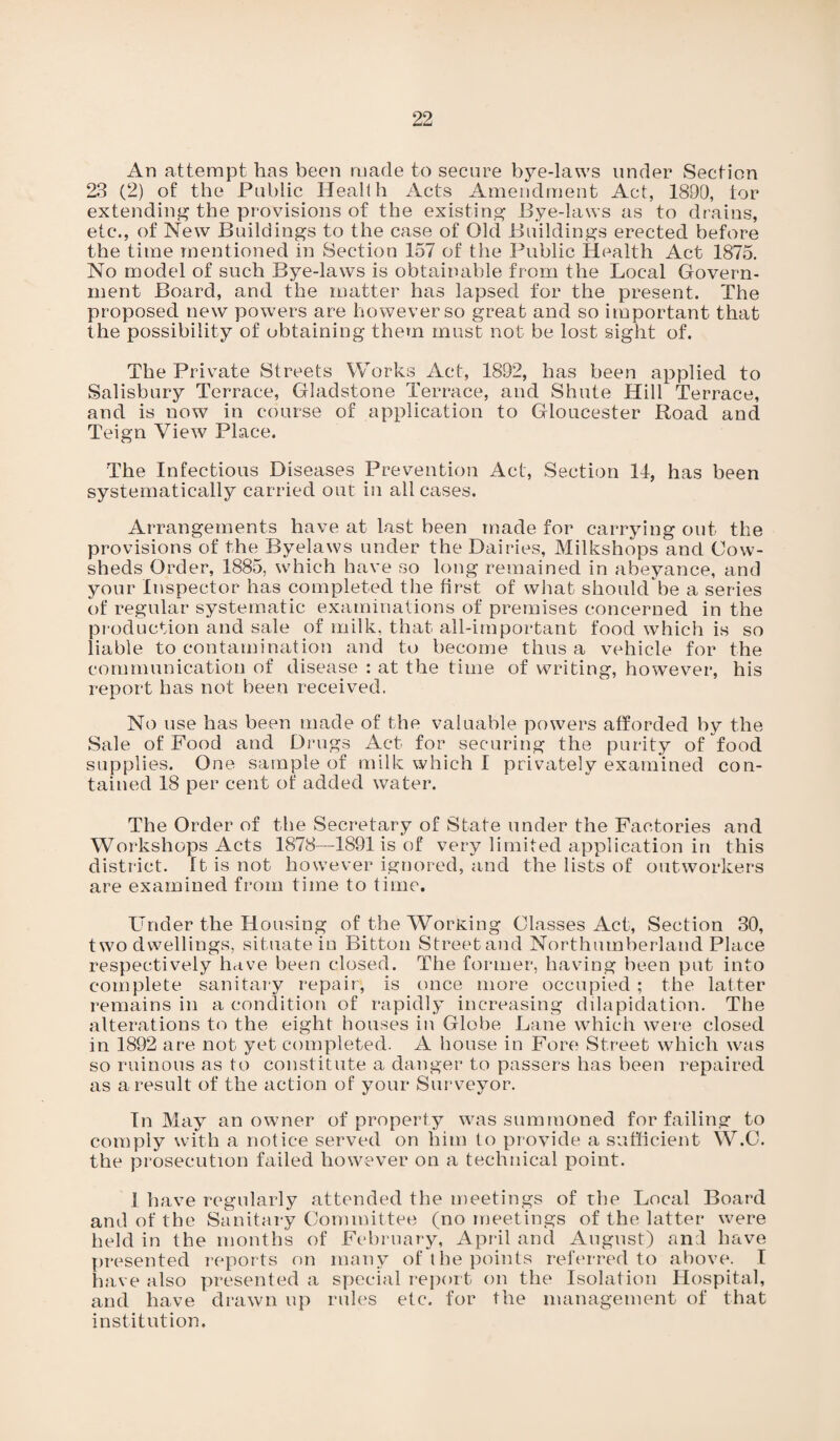 An attempt has been made to secure bye-laws under Section 23 (2) of the Public Health Acts Amendment Act, 1890, tor extending the provisions of the existing Bye-laws as to drains, etc*., of New Buildings to the case of Old Buildings erected before the time mentioned in Section 157 of the Public Health Act 1875. No model of such Bye-laws is obtainable from the Local Govern¬ ment Board, and the matter has lapsed for the present. The proposed new powers are however so great and so important that the possibility of obtaining them must not be lost sight of. The Private Streets Works Act, 1892, has been applied to Salisbury Terrace, Gladstone Terrace, and Shute Hill Terrace, and is now in course of application to Gloucester Road and Teign View Place. The Infectious Diseases Prevention Act, Section 11, has been systematically carried out in all cases. Arrangements have at last been made for carrying out the provisions of the Byelaws under the Dairies, Milkshops and Cow¬ sheds Order, 1885, which have so long remained in abeyance, and your Inspector has completed the first of what should be a series of regular systematic examinations of premises concerned in the production and sale of milk, that all-important food which is so liable to contamination and to become thus a vehicle for the communication of disease : at the time of writing, however, his report has not been received. No use has been made of the valuable powers afforded by the Sale of Food and Drugs Act for securing the purity of food supplies. One sample of milk which I privately examined con¬ tained 18 per cent of added water. The Order of the Secretary of State under the Factories and Workshops Acts 1878—1891 is of very limited application in this district, ft is not how7ever ignored, and the lists of outworkers are examined from time to time. Under the Housing of the Working Classes Act, Section 30, two dwellings, situate in Bitton Streetand Northumberland Place respectively have been closed. The former, having been put into complete sanitary repair, is once more occupied ; the latter remains in a condition of rapidly increasing dilapidation. The alterations to the eight houses in Globe Lane which were closed in 1892 are not yet completed. A house in Fore Street which was so ruinous as to constitute a danger to passers has been repaired as a result of the action of your Surveyor. In May an owner of property was summoned for failing to comply with a notice served on him to provide a sufficient W.C. the prosecution failed however on a technical point. J have regularly attended the meetings of the Local Board and of the Sanitary Committee (no meetings of the latter were held in the months of February, April and August) and have presented reports on many of the points referred to above. I have also presented a special report on the Isolation Hospital, and have drawn up rules etc. for the management of that institution.