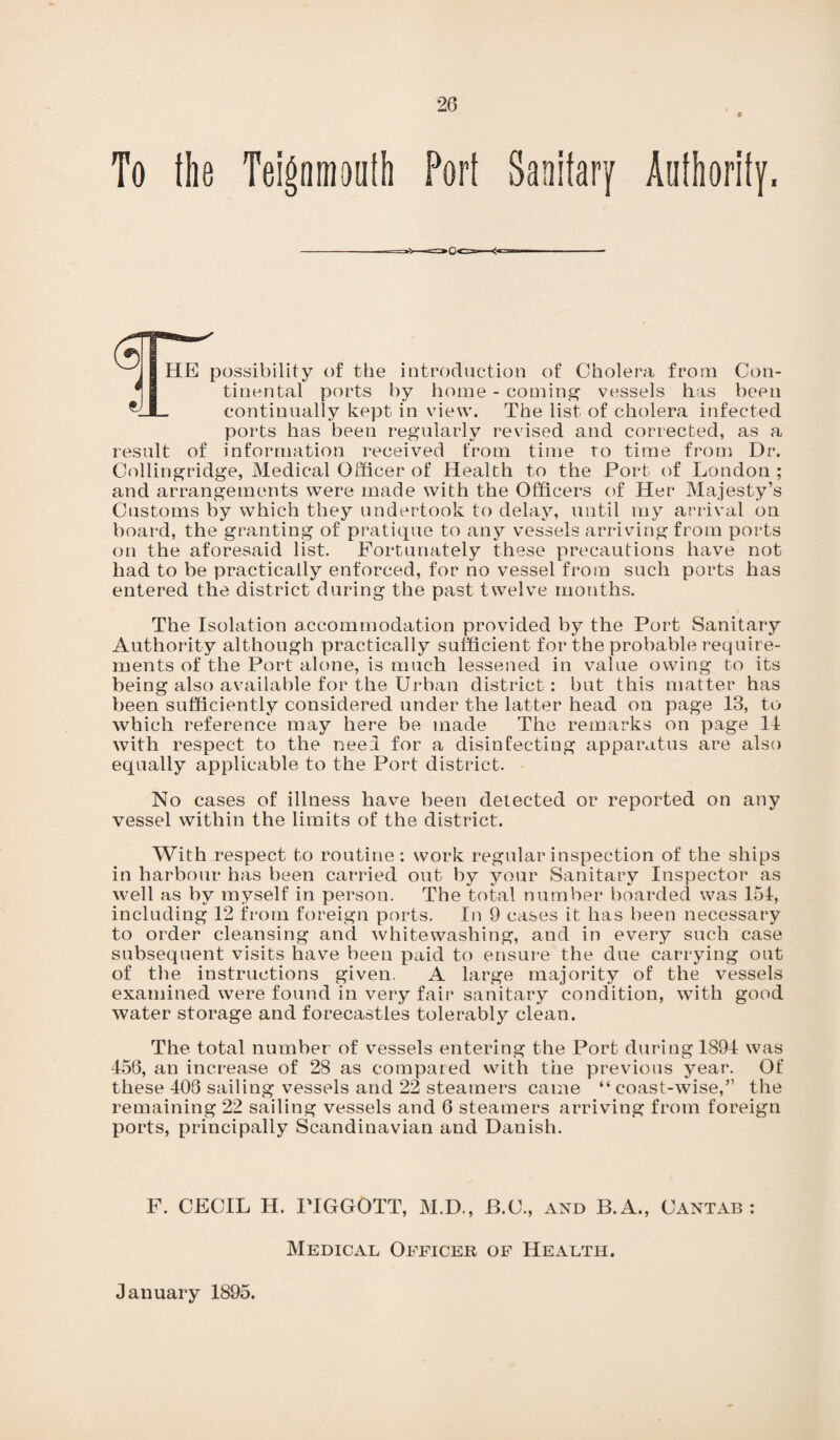 To the Teignmoufh Port Sanitary Authority. ^ 1 HE possibility of the introduction of Cholera from Con- tinental ports by home - coming vessels has been *1I- continually kept in view. The list of cholera infected ports has been regularly revised and corrected, as a result of information received from time to time from Dr. Collingridge, Medical Officer of Health to the Port of London ; and arrangements were made with the Officers of Her Majesty’s Customs by which they undertook to delay, until my arrival on board, the granting of pratique to any vessels arriving from ports on the aforesaid list. Fortunately these precautions have not had to be practically enforced, for no vessel from such ports has entered the district during the past twelve months. The Isolation accommodation provided by the Port Sanitary Authority although practically sufficient for the probable require¬ ments of the Port alone, is much lessened in value owing to its being also available for the Urban district : but this matter has been sufficiently considered under the latter head on page 13, to which reference may here be made The remarks on page 14 with respect to the need for a disinfecting apparatus are also equally applicable to the Port district. No cases of illness have been detected or reported on any vessel within the limits of the district. With respect to routine: work regular inspection of the ships in harbour has been carried out by your Sanitary Inspector as well as by myself in person. The total number boarded was 154, including 12 from foreign ports. In 9 cases it, has been necessary to order cleansing and whitewashing, and in every such case subsequent visits have been paid to ensure the due carrying out of the instructions given. A large majority of the vessels examined were found in very fair sanitary condition, with good water storage and forecastles tolerably clean. The total number of vessels entering the Port during 1894 was 456, an increase of 28 as compared with the previous year. Of these 408 sailing vessels and 22 steamers came “ coast-wise,” the remaining 22 sailing vessels and 6 steamers arriving from foreign ports, principally Scandinavian and Danish. F. CECIL H. ITGGOTT, M.D., B.C., and B.A., Cantab Medical Officer of Health. January 1895.