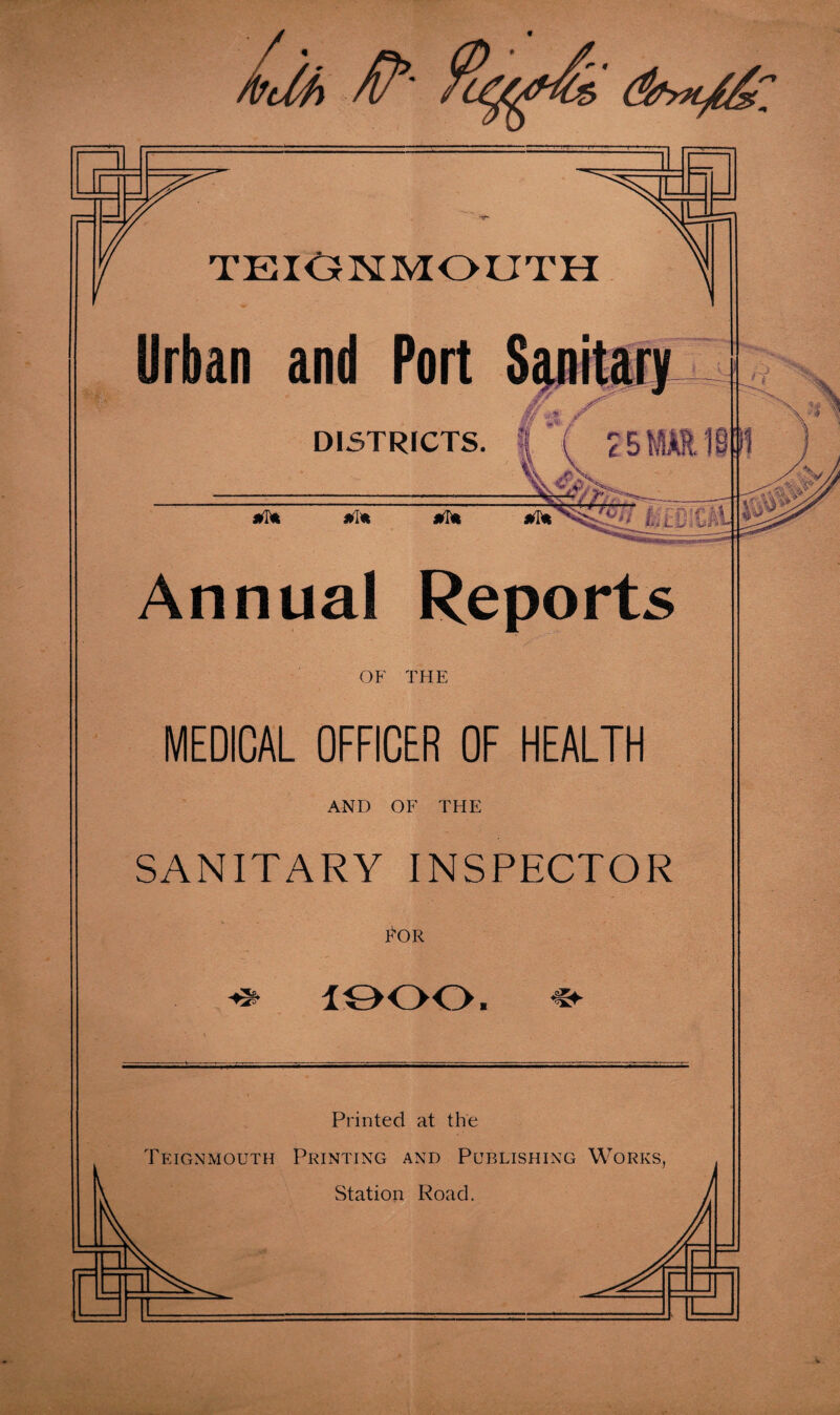 /• * TEIGNMOUTH Urban and Port Spitary DISTRICTS. I' *v * i V '3,w \v j ******* Annual Reports OF THE MEDICAL OFFICER OF HEALTH AND OF THE SANITARY INSPECTOR POR 1900. ,<jr Printed at the Teignmouth Printing and Publishing Works, Station Road.