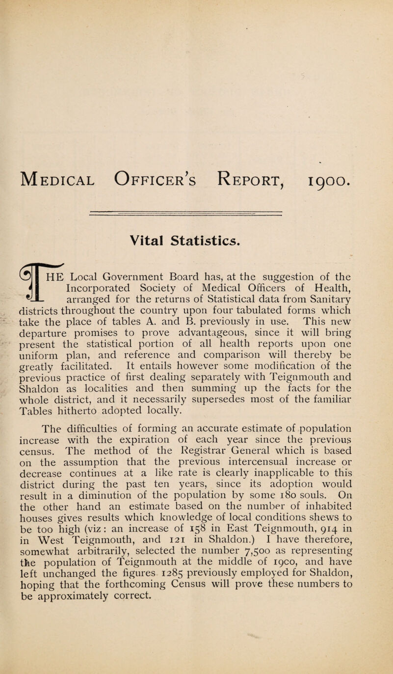 Medical Officer’s Report, 1900. Vital Statistics. Ijl HE Local Government Board has, at the suggestion of the 41 Incorporated Society of Medical Officers of Health, arranged for the returns of Statistical data from Sanitary districts throughout the country upon four tabulated forms which take the place of tables A. and B. previously in use. This new departure promises to prove advantageous, since it will bring present the statistical portion of all health reports upon one uniform plan, and reference and comparison will thereby be greatly facilitated. It entails however some modification of the previous practice of first dealing separately with Teignmouth and Shaldon as localities and then summing up the facts for the whole district, and it necessarily supersedes most of the familiar Tables hitherto adopted locally. The difficulties of forming an accurate estimate of population increase with the expiration of each year since the previous census. The method of the Registrar General which is based on the assumption that the previous intercensual increase or decrease continues at a like rate is clearly inapplicable to this district during the past ten years, since its adoption would result in a diminution of the population by some 180 souls. On the other hand an estimate based on the number of inhabited houses gives results which knowledge of local conditions shews to be too high (viz : an increase of 158 in East Teignmouth, 914 in in West Teignmouth, and 121 in Shaldon.) I have therefore, somewhat arbitrarily, selected the number 7,500 as representing the population of Teignmouth at the middle of 19CO, and have left unchanged the figures 1285 previously employed for Shaldon, hoping that the forthcoming Census will prove these numbers to be approximately correct.