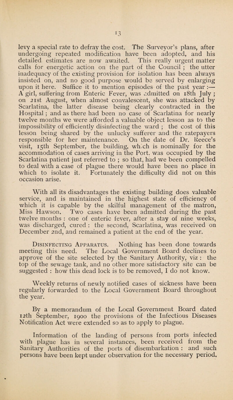 levy a special rate to defray the cost. The Surveyor’s plans, after undergoing repeated modification have been adopted, and his detailed estimates are now awaited. This really urgent matter calls for energetic action on the part of the Council ; the utter inadequacy of the existing provision for isolation has been always insisted on, and no good purpose would be served by enlarging upon it here. Suffice it to mention episodes of the past year :— A girl, suffering from Enteric Fever, was admitted on 18th July ; on 2 ist August, when almost convalescent, she was attacked by Scarlatina, the latter disease being clearly contracted in the Hospital ; and as there had been no case of Scarlatina for nearly twelve months we were afforded a valuable object lesson as to the impossibility of efficiently disinfecting the ward ; the cost of this lesson being shared by the unlucky sufferer and the ratepayers responsible for her maintenance. On the date of Dr. Reece’s visit, 15th September, the building, which is nominally for the accommodation of cases arriving in the Port, was occupied by the Scarlatina patient just referred to ; so that, had we been compelled to deal with a case of plague there would have been no place in which to isolate it. Fortunately the difficulty did not on this occasion arise. With all its disadvantages the existing building does valuable service, and is maintained in the highest state of efficiency of which it is capable by the skilful management of the matron, Miss Hawson. Two cases have been admitted during the past twelve months : one of enteric fever, after a stay of nine weeks, was discharged, cured : the second, Scarlatina, was received on December 2nd, and remained a patient at the end of the year. Disinfecting Apparatus. Nothing has been done towards meeting this need. The Local Government Board declines to approve of the site selected by the Sanitary Authority, viz : the top of the sewage tank, and no other more satisfactory site can be suggested : how this dead lock is to be removed, I do not know. Weekly returns of newly notified cases of sickness have been regularly forwarded to the Local Government Board throughout the year. By a memorandum of the Local Government Board dated 12th September, 1900 the provisions of the Infectious Diseases Notification Act were extended so as to apply to plague. Information of the landing of persons from ports infected with plague has in several instances, been received from the Sanitary Authorities of the ports of disembarkation : and such persons have been kept under observation for the necessary period.