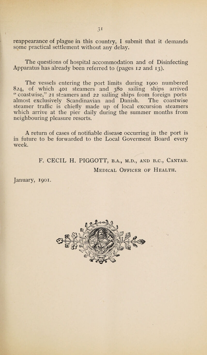 reappearance of plague in this country, I submit that it demands some practical settlement without any delay. The questions of hospital accommodation and of Disinfecting Apparatus has already been referred to (pages 12 and 13). The vessels entering the port limits during 1900 numbered 824, of which 401 steamers and 380 sailing ships arrived “ coastwise,” 21 steamers and 22 sailing ships from foreign ports almost exclusively Scandinavian and Danish. The coastwise steamer traffic is chiefly made up of local excursion steamers which arrive at the pier daily during the summer months from neighbouring pleasure resorts. A return of cases of notifiable disease occurring in the port is in future to be forwarded to the Local Goverment Board every week. F. CECIL H. PIGGOTT, b.a., m.d., and b.c., Cantab. Medical Officer of Health.