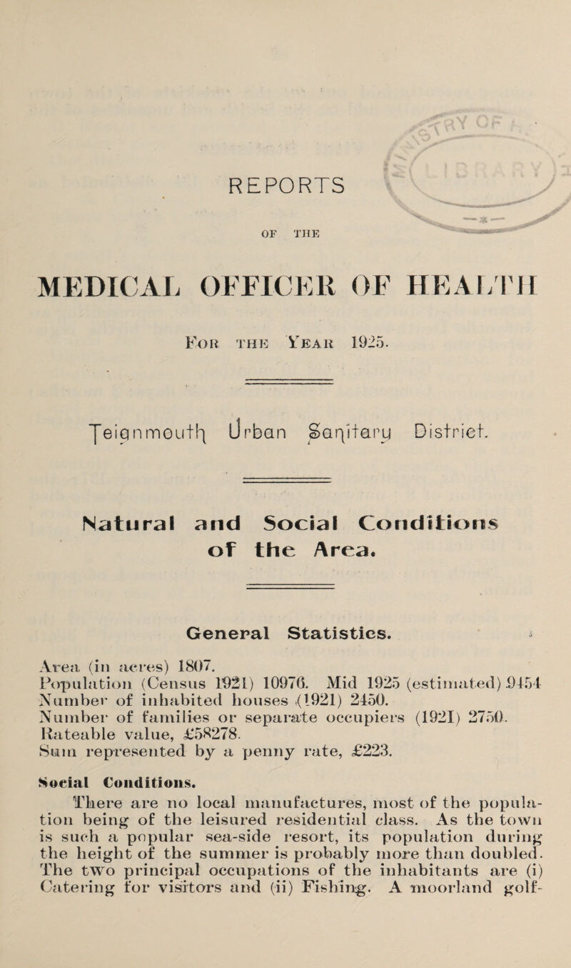 REPORTS OF THE ****** MEDICAL OFFICER OF HEALTH For the Year 1925. JeiQ nmeutfy Urban Saqifaru Bisfriet. Natural and Social Conditions of the Area. General Statistics. * Area (in acres) 1807. Population (Census 1021) 10976. Mid 1925 (estimated) 0454 Number of inhabited houses *(1921) 2450. Number of families or separate occupiers (1921) 2750. Rateable value, £58278. Sum represented by a penny rate, £223. Social Conditions. There are no local manufactures, most of the popula¬ tion being of the leisured residential class. As the town is such a popular sea-side resort, its population during the height of the summer is probably more than doubled. The two principal occupations of the inhabitants are (i) Catering for visitors and (ii) Fishing. A moorland golf-