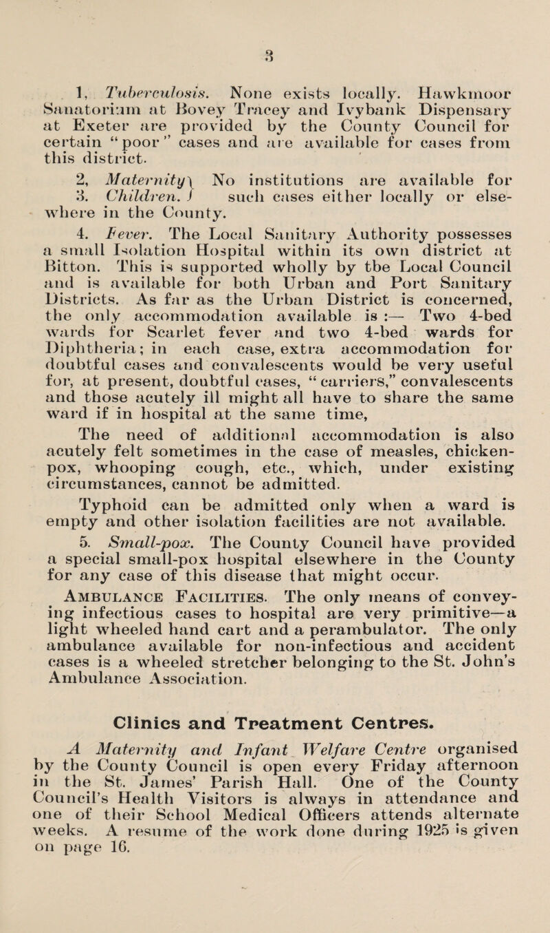 8 1. Tuberculosis. None exists locally. Hawkmoor Sanatorium at Bovey Tracey and Ivy bank Dispensary at Exeter are provided by the County Council for certain “poor” cases and are available for cases from this district. 2. Maternity} No institutions are available for 3. Children. ) such cases either locally or else¬ where in the County. 4. lever. The Local Sanitary Authority possesses a small Isolation Hospital within its own district at Bitton. This is supported wholly by tbe Local Council and is available for both Urban and Port Sanitary Districts. As far as the Urban District is concerned, the only accommodation available is :— Two 4-bed wards for Scarlet fever and two 4-bed wards for Diphtheria; in each case, extra accommodation for doubtful cases and convalescents would be very useful for, at present, doubtful cases, “ carriers,” convalescents and those acutely ill might all have to share the same ward if in hospital at the same time, The need of additional accommodation is also acutely felt sometimes in the case of measles, chicken- pox, whooping cough, etc., which, under existing circumstances, cannot be admitted. Typhoid can be admitted only when a ward is empty and other isolation facilities are not available. 5. Small-pox. The County Council have provided a special small-pox hospital elsewhere in the County for any case of this disease that might occur. Ambulance Facilities. The only means of convey¬ ing infectious cases to hospital are very primitive—a light wheeled hand cart and a perambulator. The only ambulance available for non-infectious and accident cases is a wheeled stretcher belonging to the St. John’s Ambulance Association. Clinics and Treatment Centres. A Maternity and Infant Welfare Centre organised by the County Council is open every Friday afternoon in the St. James’ Parish Hall. One of the County Council’s Health Visitors is always in attendance and one of their School Medical Officers attends alternate weeks. A resume of the work done during 1925 »s given on page 16.