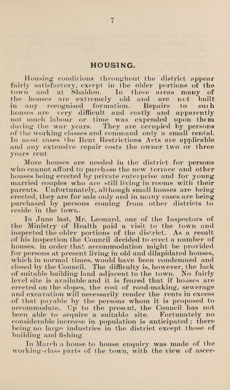 HOUSING. Housing conditions throughout the district appear fairly satisfactory, except in the older portions of the town and at Shaldon. In these a teas many of the houses are extremely old and are not built in any recognised formation. Repairs to siuh houses are very difficult and costly and apparently not much labour or time was expended upon them during the war years. They are occupied by persons ot' the working classes and command only a small rental. In most cases the Rent Restrictions Acts are applicable and any extensive repair costs the owner two or three years rent More houses are needed in the district for persons who cannot afford to purchase the new terrace and other houses being erected by private enterprise and for young married couples who are still living in rooms with their parents. Unfortunately, alt hough small houses are being erected, they are for sale only and in many cases are being purchased by persons coining from other districts to reside in the town. In June last, Mr. Leonard, one of the Inspectors of the Ministry of Health paid a visit to the town and inspected the older portions of the district. As a result of his inspection the Council decided to erect a number of houses, in order that accommodation might be provided for persons at present living in old and dilapidated houses, which in normal times, would have been condemned and closed by the Council. The difficulty is, however, the lack of suitable building land adjacent to the town. No fairly level site is available and it is feared that if houses are erected on the slopes, the cost of road-making, sewerage and excavation will necessarily render the rents in excess of that payable by the persons whom it is proposed to accommodate. Up to the present, the Council has not been able to acquire a suitable site. Fortunately no considerable increase in population is anticipated ; there being no large industries in the district except those of building and fishing. In March a house to house enquiry was made of the working-class parts of the town, with the view of ascer-