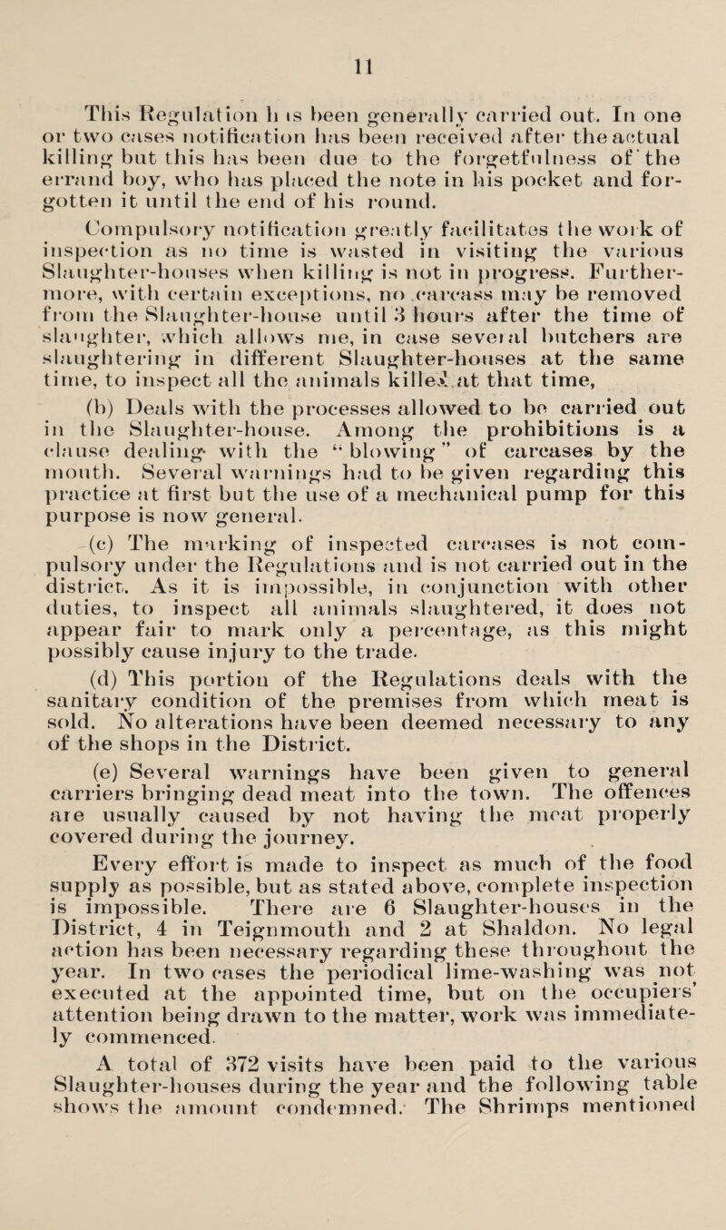 This Regulation li is been generally carried out. In one or two cases notification has been received after the actual killing but this has been due to the forgetfulness of the errand boy, who has placed the note in his pocket and for¬ gotten it until the end of his round. Compulsory notification greatly facilitates the work of inspection as no time is wasted in visiting the various Slaughter-houses when killing is not in progress. Further¬ more, with certain exceptions, no carcass may be removed from the Slaughter-house until 3 hours after the time of slaughter, which allows me, in case several butchers are slaughtering in different Slaughter-houses at the same time, to inspect all the animals killed at that time, (b) Deals with the processes allowed to be carried out in the Slaughter-house. Among the prohibitions is a clause dealing- with the “blowing” of carcases by the mouth. Several warnings had to be given regarding this practice at first but the use of a mechanical pump for this purpose is now general. -(c) The marking of inspected carcases is not com¬ pulsory under the Regulations and is not carried out in the district. As it is impossible, in conjunction with other duties, to inspect all animals slaughtered, it does not appear fair to mark only a percentage, as this might possibly cause injury to the trade. (d) This portion of the Regulations deals with the sanitary condition of the premises from which meat is sold. No alterations have been deemed necessary to any of the shops in the District. (e) Several warnings have been given to general carriers bringing dead meat into the town. The offences are usually caused by not having the meat properly covered during the journey. Every effort is made to inspect as much of the food supply as possible, but as stated above, complete inspection is impossible. There are 6 Slaughter-houses in the District, 4 in Teignmouth and 2 at Shaldon. No legal action has been necessary regarding these throughout the year. In two cases the periodical lime-washing was not executed at the appointed time, but on the occupiers’ attention being drawn to the matter, work was immediate¬ ly commenced. A total of 372 visits have been paid to the various Slaughter-houses during the year and the following table shows the amount condemned. The Shrimps mentioned