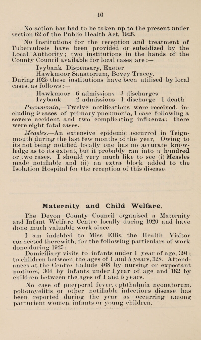 No action has had to be taken up to the present under section 62 of the Public Health Act, 1926. No Institutions for the reception and treatment of Tuberculosis have been provided or subsidized by the Local Authority ; two institutions in the hands of the County Council available for local cases are : — Ivybank Dispensary, Exeter Hawkrnoor Sanatorium, Bovey Tracey. During 1925 these institutions have been utilised by local cases, as follows :— Hawkrnoor 6' admissions 3 discharges Ivybank 2 admissions 1 discharge 1 death Pneumonia,—Twelve notifications were received, in¬ cluding 9 cases of primary pneumonia, 1 case following a severe accident and two complicating influenza; there were eight fatal cases. Measles.—An extensive epidemic occurred in Teign- mouth during the last few months of the year, Owing to its not being notified locally one has no accurate know¬ ledge as to its extent, but it probably ran into a hundred or two cases. I should very much like to see (i) Measles made notifiable and (ii) an extra block added to the Isolation Hospital for the reception of this disease. Maternity and Child Welfare, The Devon County Council organised a Maternity and Infant Welfare Centre locally during 1920 and have done much valuable work since. I am indebted to Miss Ellis, the Health Visitor connected therewith, for the following particulars of work done during 1925 :—- Domiciliary visits to infants under 1 year of age, 394; to children between the ages of 1 and 5 years, 328. Attend¬ ances at the Centre include 468 by nursing or expectant mothers, 304 by infants under 1 year of age and 182 by children between the ages of 1 and 5 } ears. No case of puerperal fever, ophthalmia neonatorum, poliomyelitis or other notifiable infectious disease has been reported during the year as occurring among parturient women, infants or young children.