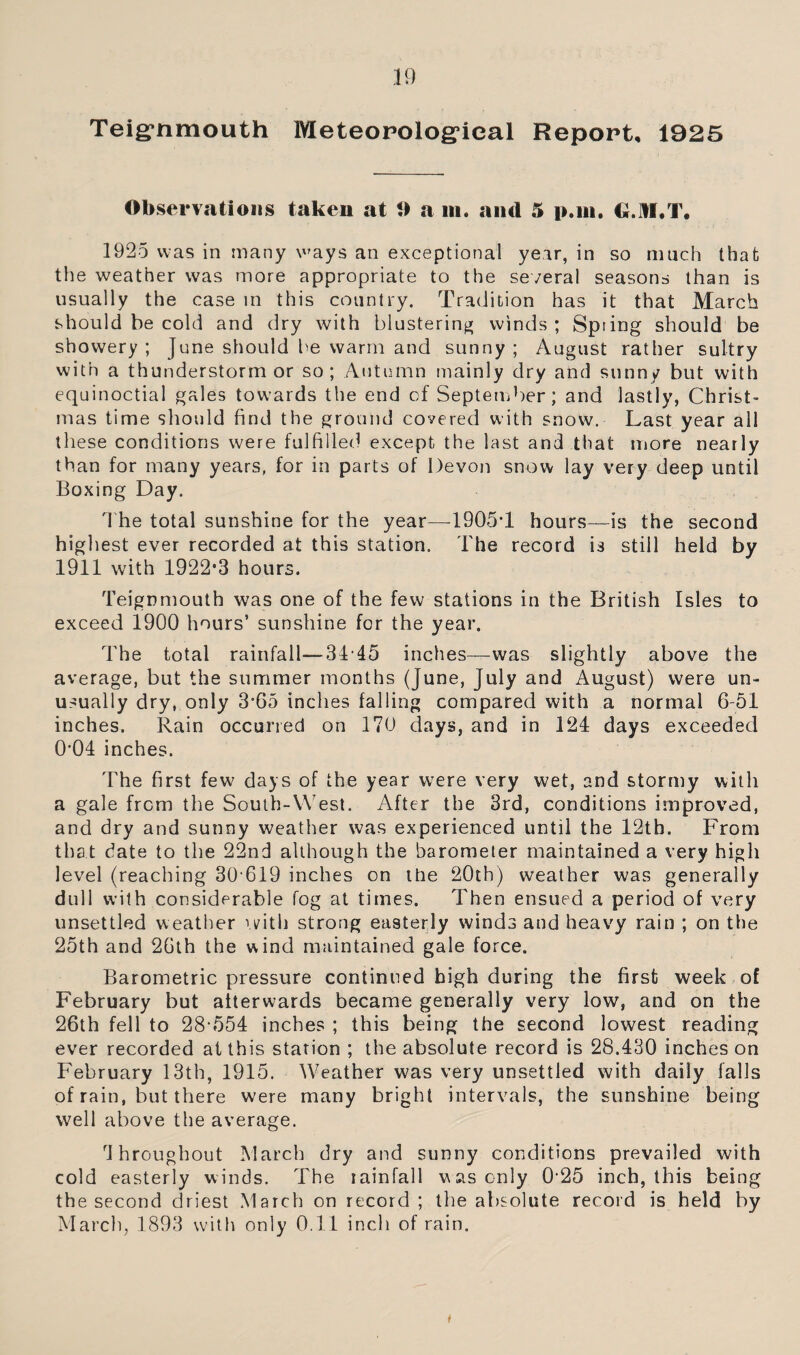 Teig’nmouth Meteorological Report, 1925 Observations taken at 0 a m. and 5 pan. G.1II.T. 1925 was in many ways an exceptional year, in so much that the weather was more appropriate to the several seasons than is usually the case in this country. Tradition has it that March should be cold and dry with blustering winds ; Spring should be showery ; June should be warm and sunny ; August rather sultry with a thunderstorm or so; Autumn mainly dry and sunn/ but with equinoctial gales towards the end of September; and lastly, Christ¬ mas time should find the ground covered with snow. Last year all these conditions were fulfilled except the last and that more nearly than for many years, for in parts of Devon snow lay very deep until Boxing Day. The total sunshine for the year—1905T hours—is the second highest ever recorded at this station. The record is still held by 1911 with 1922,3 hours. Teignmouth was one of the few stations in the British Isles to exceed 1900 hours’ sunshine for the year. The total rainfall—3445 inches—was slightly above the average, but the summer months (June, July and August) were un¬ usually dry, only 3'65 inches falling compared with a normal 6-51 inches. Rain occurred on 170 days, and in 121 days exceeded 0'04 inches. The first few days of the year were very wet, and stormy with a gale from the South-West. After the 3rd, conditions improved, and dry and sunny weather was experienced until the 12th. From that date to the 22nd although the barometer maintained a very high level (reaching 30 619 inches on the 20th) weather was generally dull with considerable fog at times. Then ensued a period of very unsettled weather with strong easterly winds and heavy rain ; on the 25th and 26th the wind maintained gale force. Barometric pressure continued high during the first week of February but afterwards became generally very low, and on the 26th fell to 28 554 inches ; this being the second lowest reading ever recorded at this station ; the absolute record is 28.430 inches on February 13th, 1915. Weather was very unsettled with daily falls of rain, but there were many bright intervals, the sunshine being well above the average. throughout March dry and sunny conditions prevailed with cold easterly winds. The iainfall was only 025 inch, this being the second driest March on record; the absolute record is held by