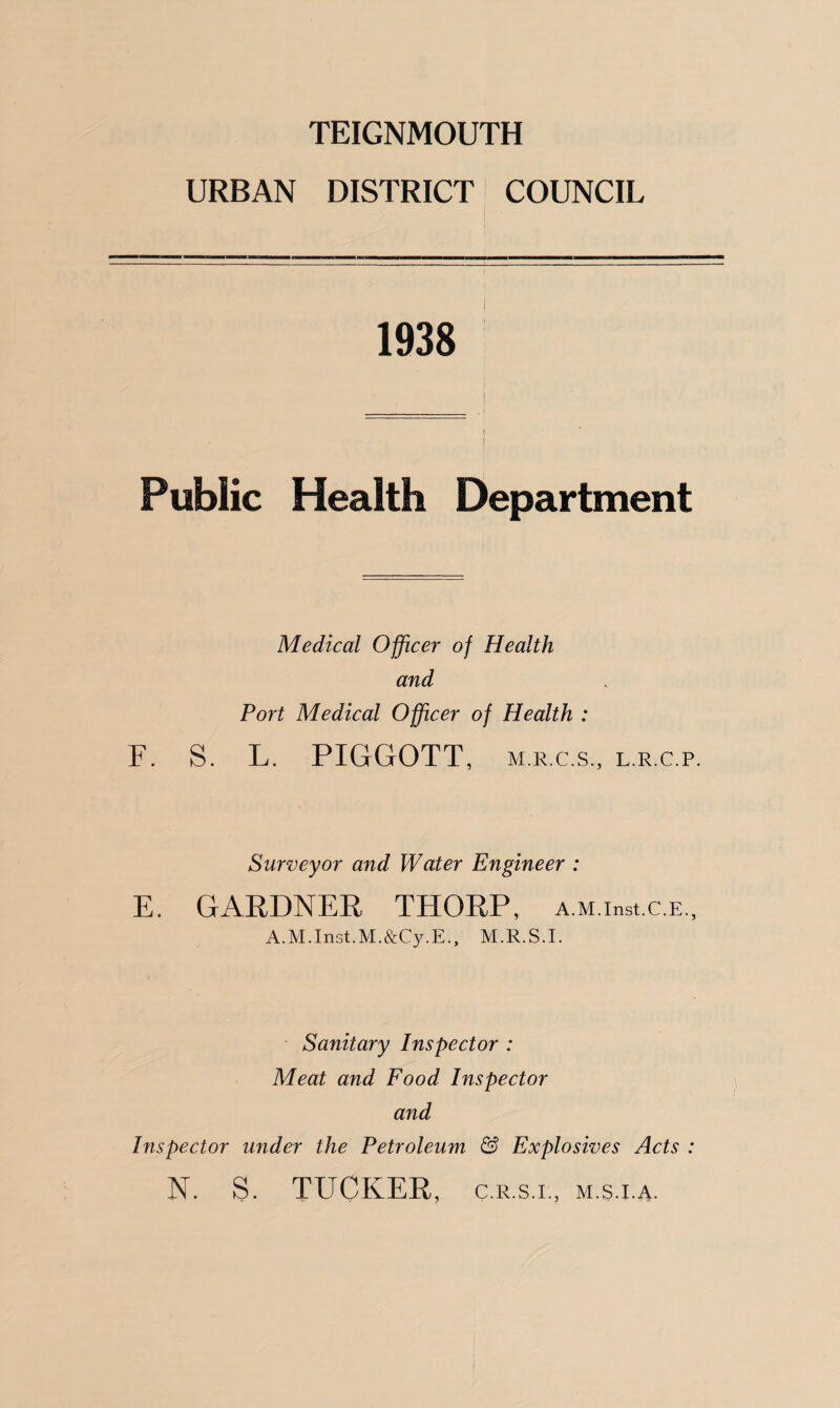 TEIGNMOUTH URBAN DISTRICT COUNCIL 1938 ' f Public Health Department Medical Officer of Health and Port Medical Officer of Health : S. L. PIGGOTT, m.r.c.s., l.r.c.p. Surveyor and Water Engineer : E. GARDNER THORP, A.M.inst.c.E., A.M.Inst.M.&Cy.E., M.R.S.E Sanitary Inspector : Meat and Food Inspector and Inspector under the Petroleum & Explosives Acts : N. S. TUCKER, c.r.s.l, m.s.i.a.