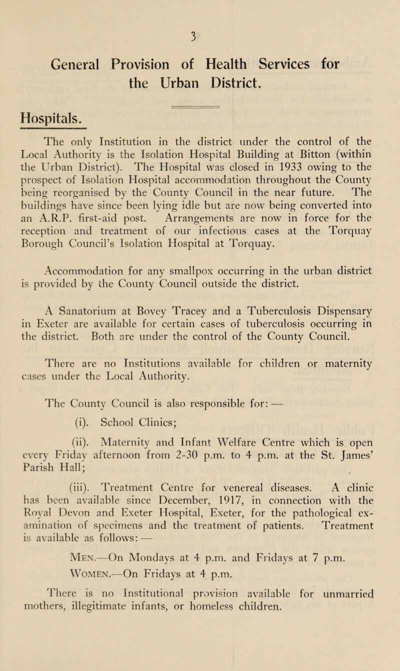 General Provision of Health Services for the Urban District. Hospitals. The only Institution in the district under the control of the Local Authority is the Isolation Hospital Building at Bitton (within the Urban District). The Hospital was closed in 1933 owing to the prospect of Isolation Hospital accommodation throughout the County being reorganised by the County Council in the near future. The buildings have since been lying idle but are now being converted into an A.R.P. first-aid post. Arrangements are now in force for the reception and treatment of our infectious cases at the Torquay Borough Council’s Isolation Hospital at Torquay. Accommodation for any smallpox occurring in the urban district is provided by the County Council outside the district. A Sanatorium at Bovey Tracey and a Tuberculosis Dispensary in Exeter are available for certain cases of tuberculosis occurring in the district. Both are under the control of the County Council. There are no Institutions available for children or maternity cases under the Local Authority. The County Council is also responsible for: — (i) . School Clinics; (ii) . Maternity and Infant Welfare Centre which is open every Friday afternoon from 2-30 p.m. to 4 p.m. at the St. fames’ Parish Hall; (iii) . Treatment Centre for venereal diseases. A clinic has been available since December, 1917, in connection with the Royal Devon and Exeter Hospital, Exeter, for the pathological ex¬ amination of specimens and the treatment of patients. Treatment is available as follows: — Men.—On Mondays at 4 p.m. and Fridays at 7 p.m. Women.—On Fridays at 4 p.m. There is no Institutional provision available for unmarried mothers, illegitimate infants, or homeless children.