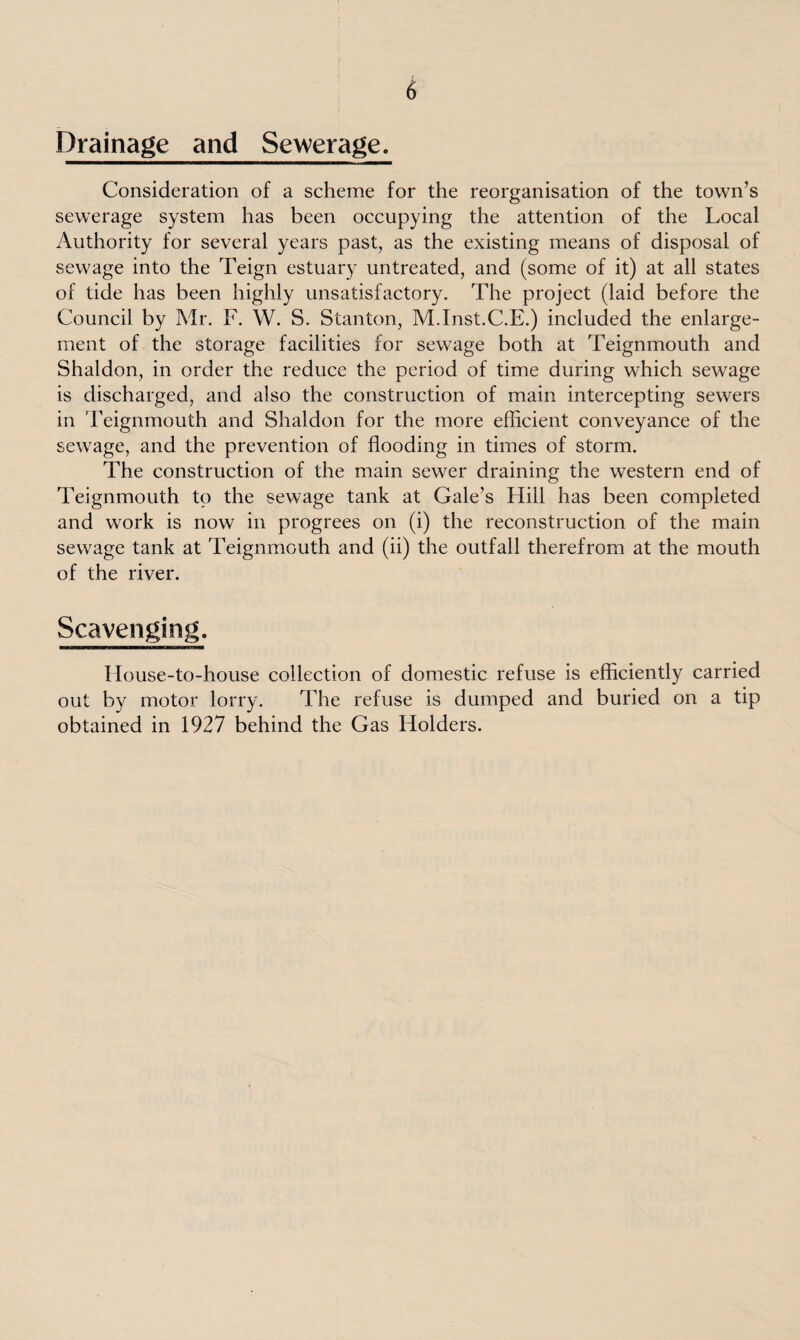 Drainage and Sewerage. Consideration of a scheme for the reorganisation of the town’s sewerage system has been occupying the attention of the Local Authority for several years past, as the existing means of disposal of sewage into the Teign estuary untreated, and (some of it) at all states of tide has been highly unsatisfactory. The project (laid before the Council by Mr. F. W. S. Stanton, M.Inst.C.E.) included the enlarge¬ ment of the storage facilities for sewage both at Teignmouth and Shaldon, in order the reduce the period of time during which sewage is discharged, and also the construction of main intercepting sewers in Teignmouth and Shaldon for the more efficient conveyance of the sewage, and the prevention of flooding in times of storm. The construction of the main sewer draining the western end of Teignmouth to the sewage tank at Gale’s Hill has been completed and work is now in progrees on (i) the reconstruction of the main sewage tank at Teignmouth and (ii) the outfall therefrom at the mouth of the river. Scavenging. House-to-house collection of domestic refuse is efficiently carried out by motor lorry. The refuse is dumped and buried on a tip obtained in 1927 behind the Gas Holders.