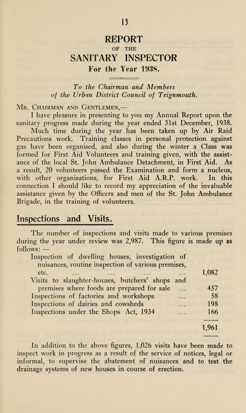 REPORT OF THE SANITARY INSPECTOR For the Year 1938. To the Chairman and Members of the Urban District Council of Teignmouth. Mr. Chairman and Gentlemen,— I have pleasure in presenting to you my Annual Report upon the sanitary progress made during the year ended 31st December, 1938. Much time during the year has been taken up by Air Raid Precautions work. Training classes in personal protection against gas have been organised, and also during the winter a Class was formed for First Aid Volunteers and training given, with the assist¬ ance of the local St. John Ambulance Detachment, in First Aid. As a result, 20 volunteers passed the Examination and form a nucleus, with other organisations, for First Aid A.R.P. work. In this connection I should like to record my appreciation of the invaluable assistance given by the Officers and men of the St. John Ambulance Brigade, in the training of volunteers. Inspections and Visits. The number of inspections and visits made to various premises during the year under review was 2,987. This figure is made up as follows: — Inspection of dwelling houses, investigation of nuisances, routine inspection of various premises, etc. ... ... ... ... 1,082 Visits to slaughter-houses, butchers’ shops and premises where foods are prepared for sale ... 457 Inspections of factories and workshops ... 58 Inspections of dairies and cowsheds ... 198 Inspections under the Shops Act, 1934 ... 166 1,961 In addition to the above figures, 1,026 visits have been made to inspect work in progress as a result of the service of notices, legal or informal, to supervise the abatement of nuisances and to test the drainage systems of new houses in course of erection.