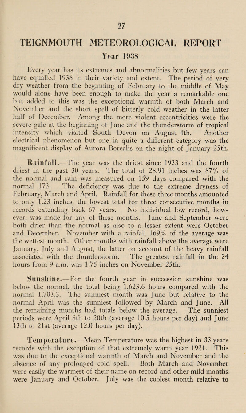 TEIGNMOUTH METEOROLOGICAL REPORT Year 1938 Every year has its extremes and abnormalities but few years can have equalled 1938 in their variety and extent. The period of very dry weather from the beginning of February to the middle of May would alone have been enough to make the year a remarkable one but added to this was the exceptional warmth of both March and November and the short spell of bitterly cold weather in the latter half of December. Among the more violent eccentricities were the severe gale at the beginning of June and the thunderstorm of tropical intensity which visited South Devon on August 4th. Another electrical phenomenon but one in quite a different category was the magnificent display of Aurora Borealis on the night of January 25th. Rainfall.—The year was the driest since 1933 and the fourth driest in the past 30 years. The total of 28.91 inches was 87% of the normal and rain was measured on 159 days compared with the normal 173. The deficiency was due to the extreme dryness of February, March and April. Rainfall for these three months amounted to only 1.23 inches, the lowest total for three consecutive months in records extending back 67 years. No individual low record, how¬ ever, was made for any of these months. June and September were both drier than the normal as also to a lesser extent were October and December. November with a rainfall 169% of the average was the wettest month. Other months with rainfall above the average were January, July and August, the latter on account of the heavy rainfall associated with the thunderstorm. The greatest rainfall in the 24 hours from 9 a.m. was 1.75 inches on November 25th. Sunshine.—Tor the fourth year in succession sunshine was below the normal, the total being 1,623.6 hours compared with the normal 1,703.3. The sunniest month was June but relative to the normal April was the sunniest followed by March and June. All the remaining months had totals below the average. The sunniest periods were April 8th to 20th (average 10.5 hours per day) and June 13th to 21st (average 12.0 hours per day). Temperature.—Mean Temperature was the highest in 33 years records with the exception of that extremely warm year 1921. This was due to the exceptional warmth of March and November and the absence of any prolonged cold spell. Both March and November were easily the warmest of their name on record and other mild months were January and October. July was the coolest month relative to