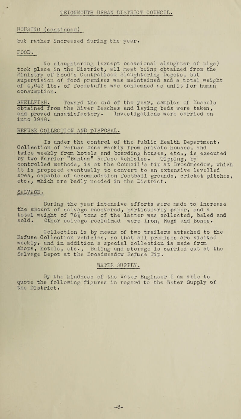 HOUSING (continued) but rather Increased during the year. FOOD. No slaughtering (except occasional slaughter of pigs) took place in the District, all meat being obtained from the Ministry of Food's Centralised Slaughtering Depots, but supervision of food premises was maintained and a total ¥/eight of 4,042 lbs. of foodstuffs was condemned as unfit for human consumption. SHELLFISH. Toward the end of the year, samples of Mussels obtained from the River Beaches and laying beds were taken, and proved unsatisfactory. Investigations were carried on into 1948. REFUSE COLLECTION AND DISPOSAL. Is under the control of the Public Health Department. Collection of refuse once weekly from private houses, and twice weekly from hotels and boarding houses, etc., is executed by two Harrier ’’Bantam” Refuse Vehicles. Tipping, by controlled methods, is at the Council's tip at Broadraeadow, which it is proposed eventually to convert to an extensive levelled area, capable of accommodation football grounds, cricket pitches, etc., which are badly needed in the District. SALVAGE. During the year intensive efforts were made to increase the amount of salvage recovered, particularly paper, and a total weight of 76^ tons of the latter was collected, baled and sold. Other salvage reclaimed were Iron, Rags and Bones. Collection is by means of two trailers attached to the Refuse Collection vehicles, so that all premises are visited weekly, and in addition a special collection is made from shops, hotels, etc.. Baling and storage is carried out at the Salvage Depot at the Broadmeadow Refuse Tip. WATER SUPPLY. By the kindness of the t'vater Engineer I am able to quote the following figures in regard to the Vi/ater Supply of the District. -3-