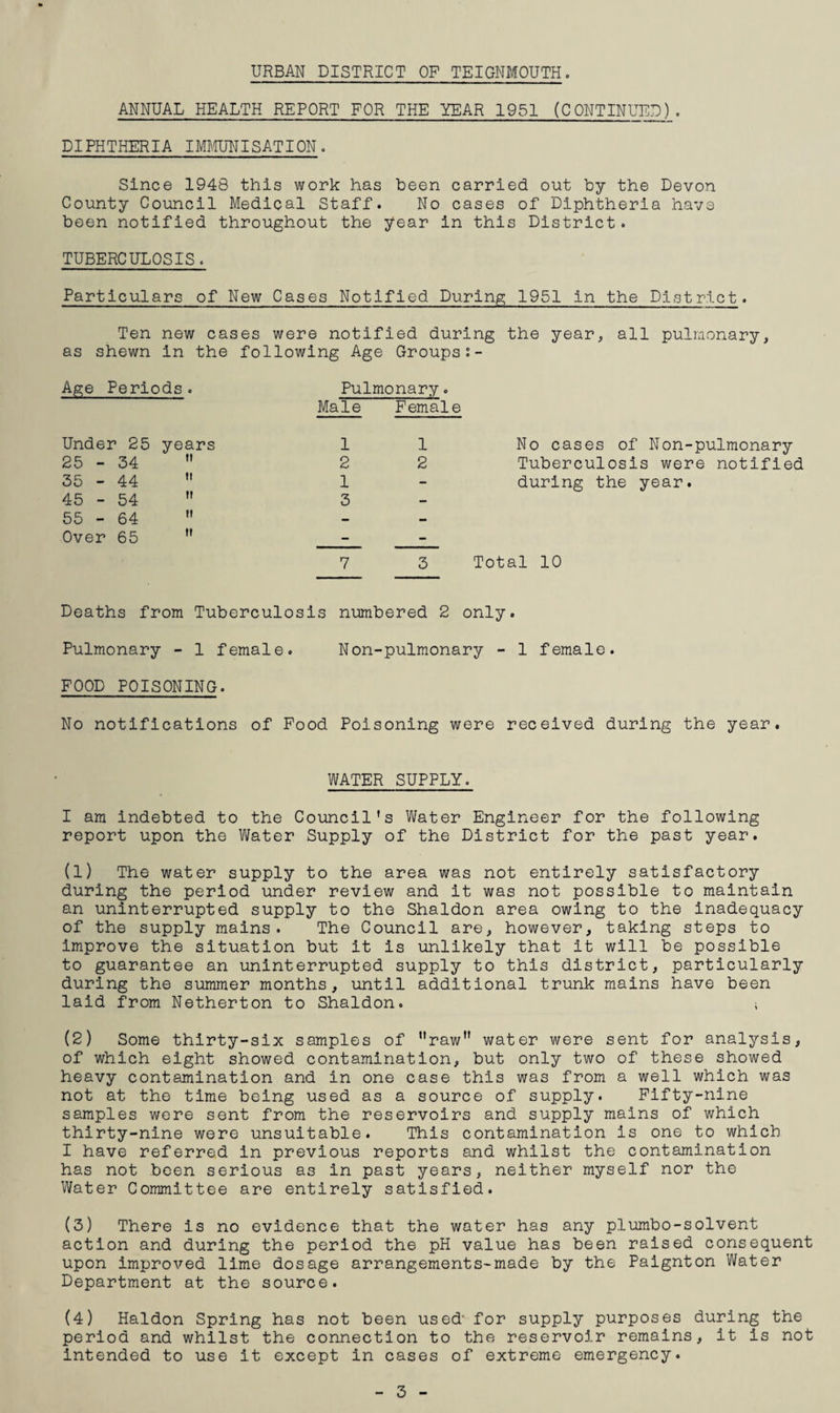 ANNUAL HEALTH REPORT FOR THE YEAR 1951 (CONTINUED). DIPHTHERIA IMtFJNISATION. Since 1948 this work has been carried out by the Devon County Council Medical Staff. No cases of Diphtheria have been notified throughout the year in this District. TUBERCULOSIS. Particulars of New Cases Notified During 1951 in the District. Ten new cases were notified during the year, all pulmonary, as shewn in the following Age Groups Age Periods. Pulmonary. Male Female Under 25 years 1 1 No cases of Non-pulmonary 25 - 34  2 2 Tuberculosis were notified 35 - 44  1 - during the year. 45 - 54  3 - 55 - 64  — - Over 65  - - 7 3 Total 10 Deaths from Tuberculo sis numbered 2 only. Pulmonary - 1 female. Non-pulmonary - 1 female. FOOD POISONING. No notifications of Food Poisoning were received during the year, WATER SUPPLY. I am Indebted to the Council's Water Engineer for the following report upon the Water Supply of the District for the past year. (1) The water supply to the area was not entirely satisfactory during the period under review and it was not possible to maintain an uninterrupted supply to the Shaldon area owing to the Inadequacy of the supply mains. The Council are, however, taking steps to Improve the situation but it is unlikely that it will be possible to guarantee an uninterrupted supply to this district, particularly during the summer months, until additional trunk mains have been laid from Netherton to Shaldon, (2) Some thirty-six samples of raw” water were sent for analysis, of which eight showed contamination, but only two of these showed heavy contamination and in one case this was from a well which was not at the time being used as a source of supply. Fifty-nine samples were sent from the reservoirs and supply mains of which thirty-nine were unsuitable. This contamination is one to which I have referred in previous reports and whilst the contamination has not been serious as in past years, neither myself nor the Water Committee are entirely satisfied. (3) There is no evidence that the water has any piumbo-solvent action and during the period the pH value has been raised consequent upon improved lime dosage arrangements-made by the Paignton Water Department at the source. (4) Haldon Spring has not been used' for supply purposes during the period and whilst the connection to the reservoir remains, it is not intended to use it except in cases of extreme emergency. 3