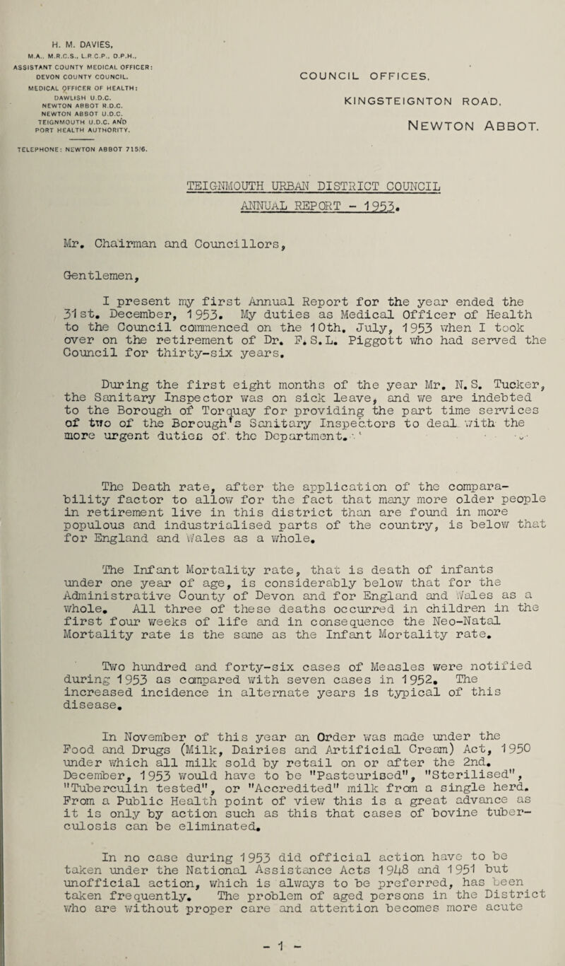 M.A.. M.R.C.S., L.R C.P., D.P.H., ASSISTANT COUNTY MEDICAL OFFICER: DEVON COUNTY COUNCIL. MEDICAL 9FFICER OF HEALTH: DAWLISH U.D.C. NEWTON ABBOT R.D.C. NEWTON ABBOT U.D.C. TEIGNMOUTH U.D.C. AND PORT HEALTH AUTHORITY. COUNCIL OFFICES. KINGSTEIGNTON ROAD. NEWTON ABBOT. TELEPHONE: NEWTON ABBOT 715;6. TEIGNMOUTH URBAN DISTRICT COUNCIL ANFJaL report - 1953. Mr, Chairman and Councillors, Gentlemen, I present my first Annual Report for the year ended the 31st, Decemher, 1953. My duties as Medical Officer of Health to the Council commenced on the 10th, July, '1953 v/hen I took over on the retirement of Dr, E*S.L. Piggott who had served the Council for thirty-six years. During the first eight months of the year Mr, N. S, Tucker, the Sanitary Inspector was on sick leave, and we are indebted to the Borough of Torquay for providing the part time services of two of the Borough*s Sanitary Inspectors to deal v/ith the more urgent duties of. the Department.-.' The Death rate, after the application of the compara¬ bility factor to allow for the fact that many more older people in retirement live in this district than are found in more populous and industrialised parts of the country, is below that for England and Wales as a whole. The Infant Mortality rate, that is death of infants under one year of age, is considerably belov/ that for the Administrative County of Devon and for England and ‘Wales as a whole. All three of these deaths occurred in children in the first four weeks of life and in consequence the Neo-Natal Mortality rate is the same as the Infant Mortality rate. Two hundred and forty-six cases of Measles were notified during 1953 as compared with seven cases in 1952. The increased incidence in alternate years is typical of this disease. In November of this year an Order was made under the Pood and Drugs (Milk, Dairies and Artificial Cream) Act, 1950 under which all milk sold by retail on or after the 2nd, December, 1953 v/ould have to be Pasteurised”, Sterilised”, Tuberculin tested, or Accredited milk frean a single herd. Prom a Public Health point of viev; this is a great advance as it is only by action such as this that cases of bovine tuber¬ culosis can be eliminated. In no case during 1953 did official action have to be taken under the National Assistance Acts 1948 and 1951 Dut unofficial action, which is always to be preferred, has been^ taken frequently. The problem of aged persons in the District v;ho are without proper care and attention becomes more acute 1