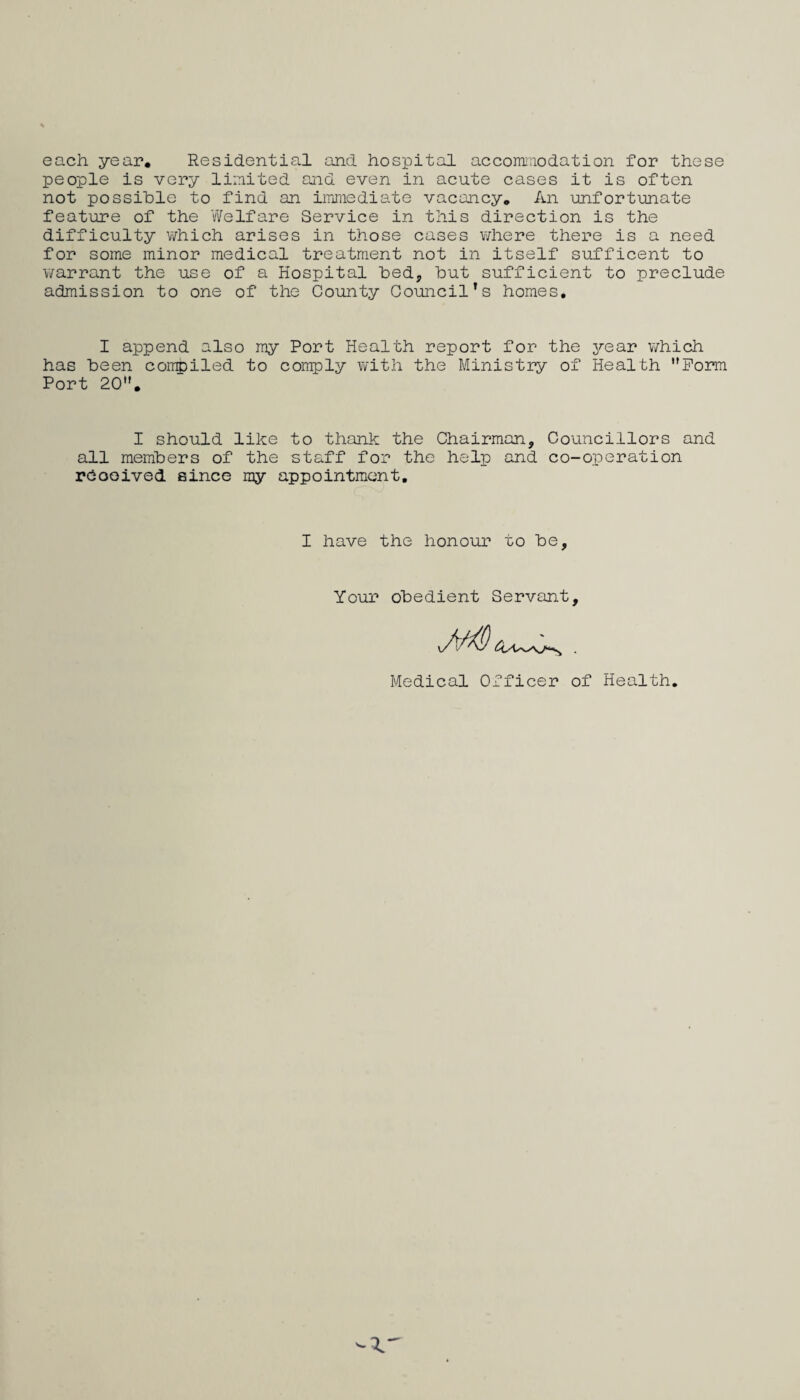 each year. Residential and hospital accominodation for these people is very limited and even in acute cases it is often not possible to find an iiTimediate vacancy. An unfortunate feature of the Welfare Service in this direction is the difficulty v/hich arises in those cases where there is a need for some minor medical treatment not in itself sufficent to warrant the use of a Hospital bed, but sufficient to preclude admission to one of the County Council’s homes. I append also ray Port Health report for the year which has been compiled to comply with the Ministry of Health ’’Form Port 20''. I should like to thank the Chairman, Councillors and all members of the staff for the help and co-operation rbooived since my appointment. I have the honour to be. Your obedient Servant, Medical Officer of Health