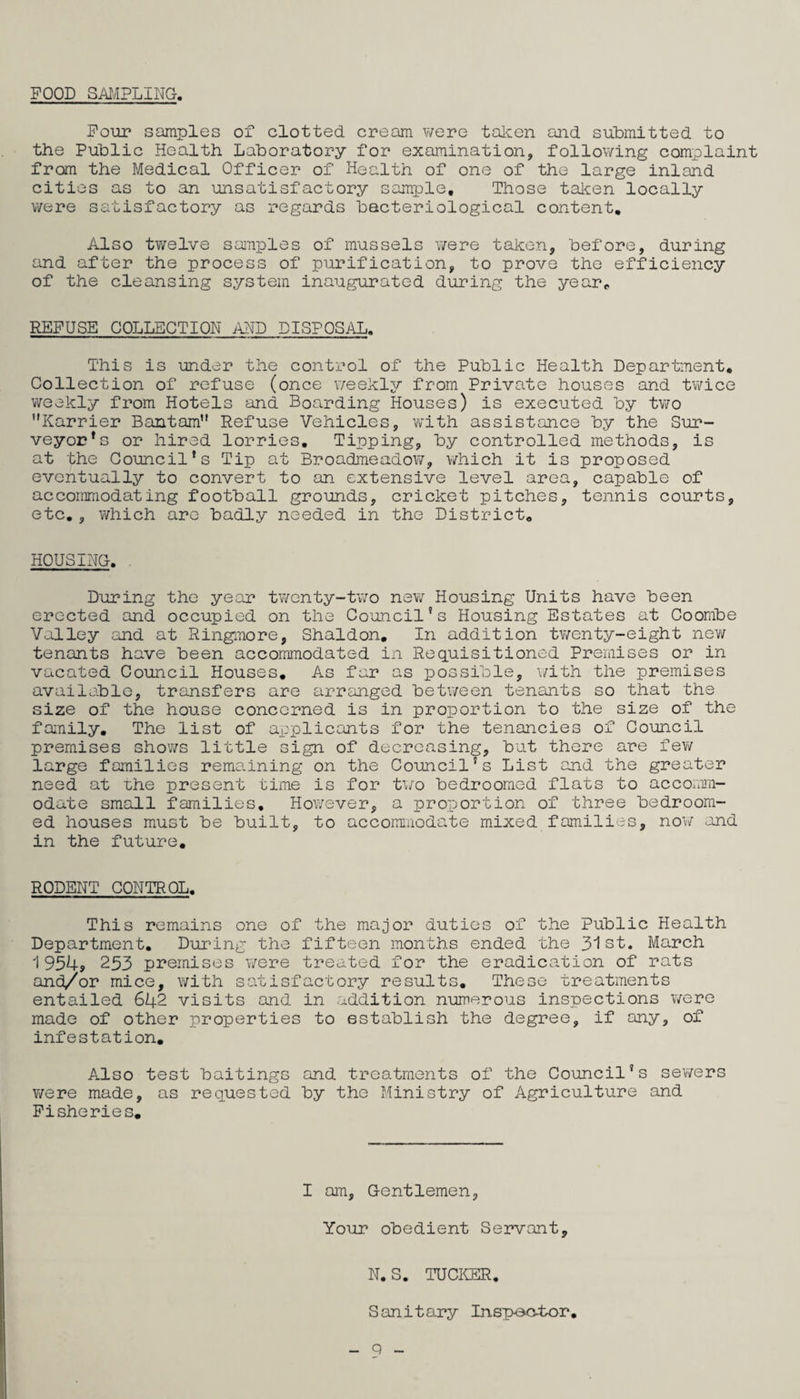 POOD SAI.-IPLING, Pour samples of clotted cream were talcen and submitted to the Public Health Laboratory for examination, following complaint from the Medical Officer of Health of one of the large inland cities as to an unsatisfactory sample. Those taken locally v/ere satisfactory as regards bacteriological content. Also twelve samples of mussels were taken, before, during and after the process of purification, to prove the efficiency of the cleansing system inaugurated during the year^ REPUSE COLLECTION AHD DISPOSAL. This is under the control of the Public Health Department, Collection of refuse (once weekly from Private houses and twice weekly from Hotels and Boarding Houses) is executed by two Karrier Bantam” Refuse Vehicles, ’with assistance by the Sur¬ veyor's or hired lorries. Tipping, by controlled methods, is at the Council’s Tip at Broadmeadov;, which it is proposed eventually to convert to an extensive level area, capable of accommodating football grounds, cricket pitches, tennis courts, etc,, which are badly needed in the District, HOUSING. - During the year twenty-tv/o new Housing Units have been erected and occupied on the Co’oncil's Housing Estates at Coombe Valley and at Ringmore, Shaldon, In addition twenty-eight new tenants have been accommodated in Requisitioned Premises or in vacated Council Houses, As far as possible, \/ith the premises available, transfers are arranged between tenants so that the size of the house concerned is in proportion to the size of the fanily. The list of applicants for the tenancies of Council premises shows little sign of decreasing, but there are fev/ large families remaining on the Council’s List and the greater need at the present time is for two bedroomed flats to accotim- odate small families. However, a proportion of three bedroom¬ ed houses must be built, to accommodate mixed families, now and in the future, RODENT CONTROL, This remains one of the major duties of the Public Health Department. During the fifteen months ended the 31st. March 1954s 253 premises were treated for the eradication of rats and/or mice, with satisfactory results. These treatments entailed 642 visits and in addition numerous inspections were made of other properties to establish the degree, if any, of infestation. Also test baitings and treatments of the Council’s sev/ers were made, as requested by the Ministry of Agriculture and Fisheries, I am. Gentlemen, Your obedient Servant, N.S. TUCKER. Sanitary Inspoo4>or, q