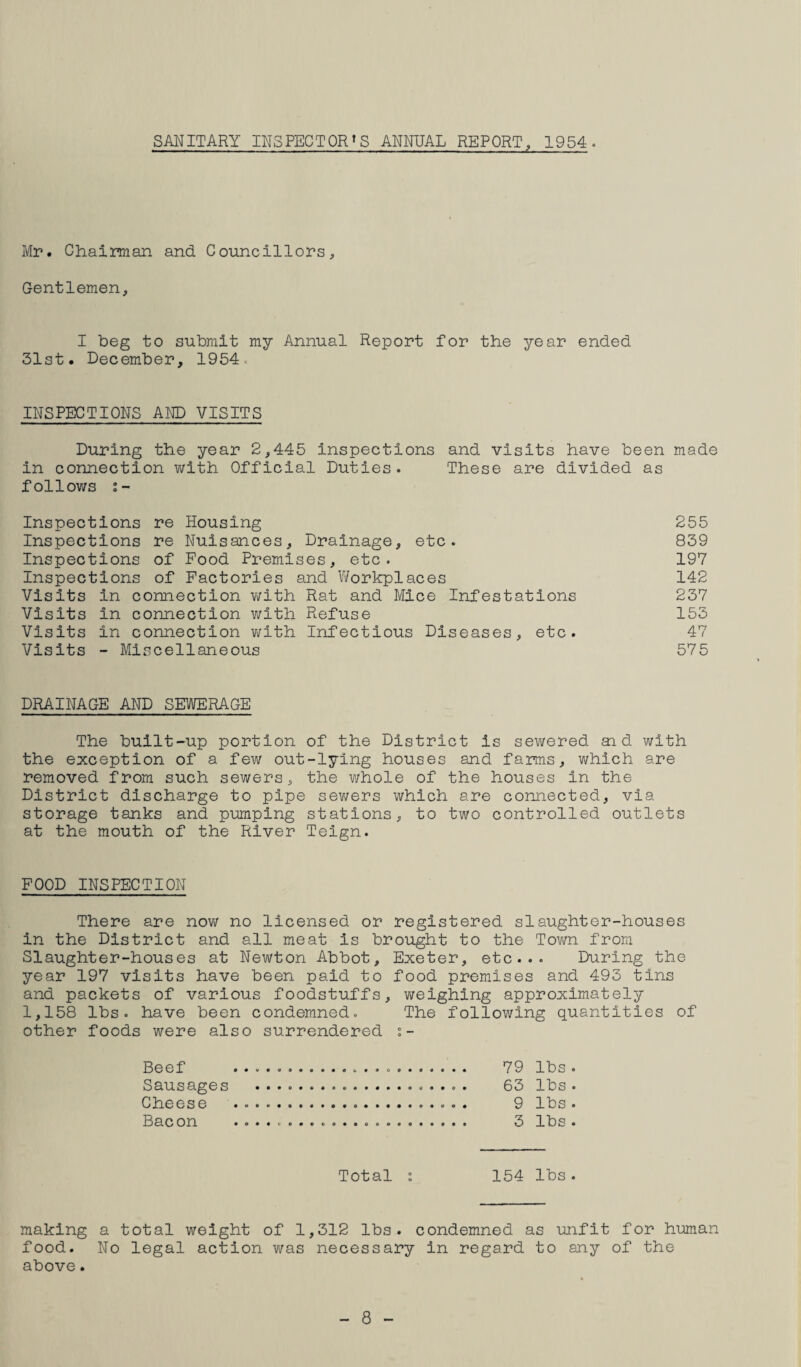 SANITARY INSPECTOR'S ANNUAL REPORT, 1954. Mr. Chairman and Councillors, Gentlemen, I beg to submit my Annual Report for the year ended 31st. December, 1954. INSPECTIONS AND VISITS During the year 2,445 inspections and visits have been made in connection with Official Duties. These are divided as follows i- Inspections re Housing 255 Inspections re Nuisances, Drainage, etc. 839 Inspections of Food Premises, etc. 197 Inspections of Factories and Workplaces 142 Visits in connection with Rat and Mice Infestations 237 Visits in connection with Refuse 153 Visits in connection v;lth Infectious Diseases, etc. 47 Visits - Miscellaneous 575 DRAINAGE AND SEWERAGE The built-up portion of the District is sewered aid with the exception of a few out-lying houses and farms, which are removed from such sewers, the whole of the houses in the District discharge to pipe sewers which are connected, via storage tanks and pumping stations, to two controlled outlets at the mouth of the River Teign. FOOD INSPECTION There are now no licensed or registered slaughter-houses in the District and all meat is brought to the Town from Slaughter-houses at Newton Abbot, Exeter, etc... During the year 197 visits have been paid to food premises and 493 tins and packets of various foodstuffs, v\;eighing approximately 1,158 lbs. have been condemned. The following quantities of other foods were also surrendered Beef .... 79 lbs . Sausages ... 63 lbs . Cheese ... 9 lbs . Bacon .... 3 lbs . Total i 154 lbs. making a total weight of 1,312 lbs. condemned as unfit for human food. No legal action was necessary in regard to any of the above. - 8 -