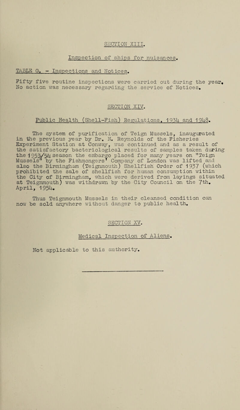 SECTION XIII. Inspection of ships for nuisances. Table G-. — inspections and Notices. Fifty five routine inspections were carried out during the year. No action v/as necessary regarding the service of Notices, SECTION XIV. Public Health (Shell-Fish) Regulations. 193U and 19U8, The system of purification of Teign Mussels, inaugurated in the previous year by Dr, N, Reynolds of the Fisheries Experiment Station at Conway, was continued and as a result of the satisfactory bacteriological results of samples taken during the i 953/3^4; season the embargo placed for many years on Teign Mussels by the Fishmongers^ Company of London was lifted and also the Birmingham (Teignmouth) Shellfish Order of 1937 (which prohibited the sale of shellfish for human consumption within the City of Birmingham, which were derived from layings situated at Teignmouth) was withdraivn by the City Council on the 7th, April, 195U. Thus Teignmouth Mussels in their cleansed condition can now be sold anywhere without danger to public health. SECTION XV. Medical Inspection of Aliens, Not applicable to this authority.