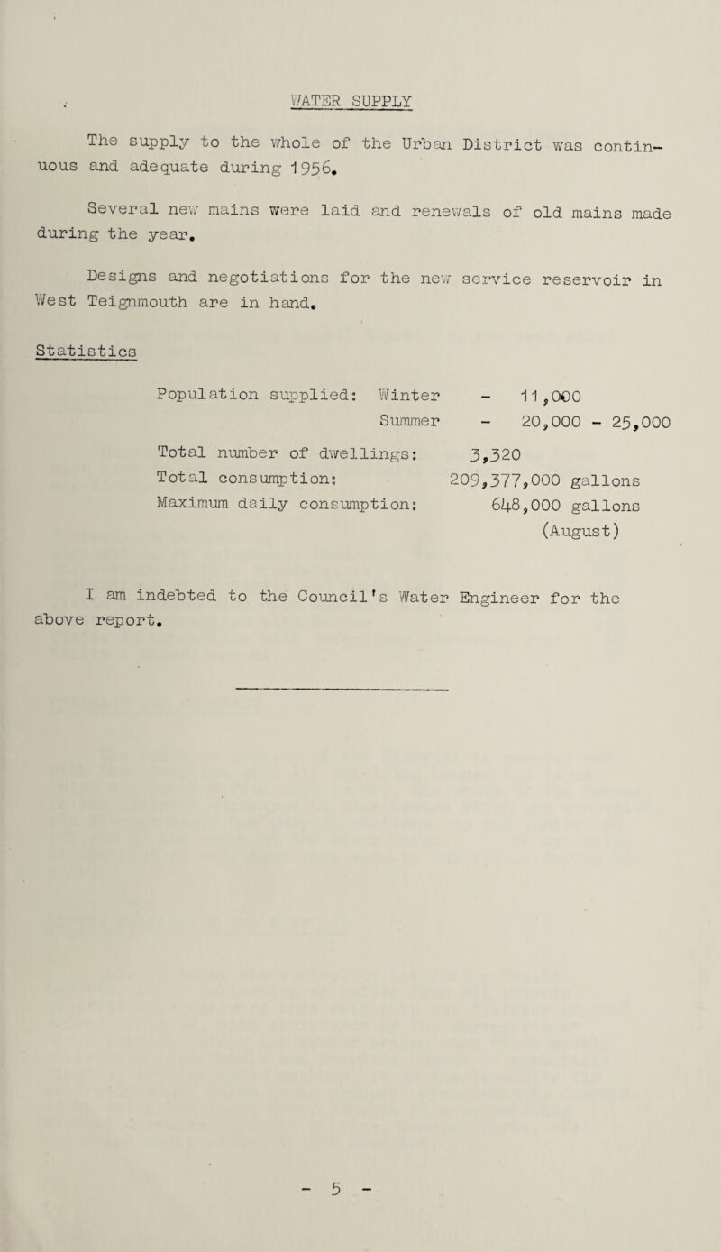 V/ATER SUPPLY The supply to the whole of the Urban District v;as contin¬ uous and adequate during 1956* Several nev/ mains were laid and renev/als of old mains made during the year. Designs and negotiations for the ne\7 service reservoir in West Teignmouth are in hand. Statistics Population supplied: Winter Summer 11,000 20,000 - 25,000 3,320 Total number of dwellings: Total consumption: Maximum daily consumption: 209,377,000 gallons 648,000 gallons (August) I am indebted to the Council's Water Engineer for the above report. 5