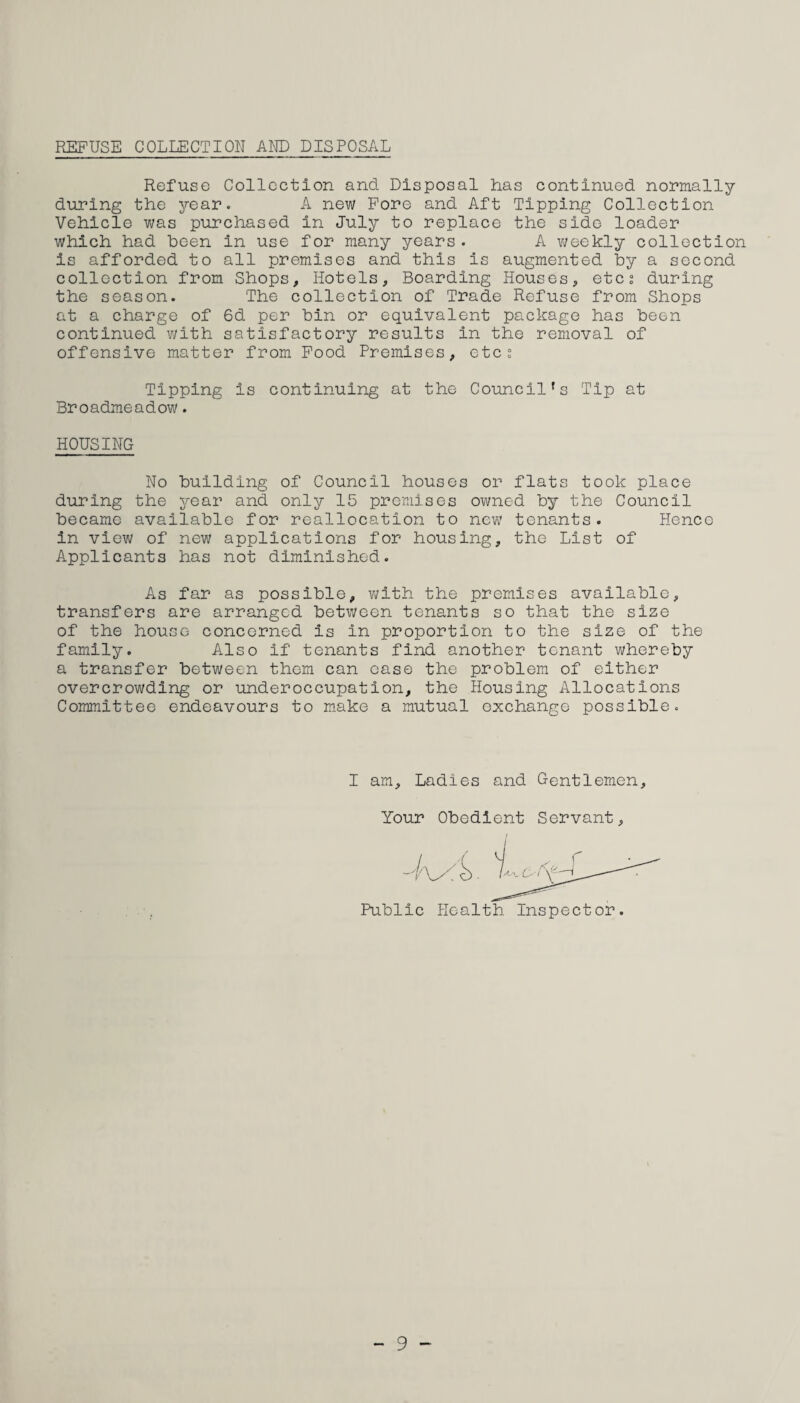 REFUSE COLLECTION AND DISPOSAL Refuse Collection and Disposal Las continued normally during the year. A new Fore and Aft Tipping Collection Vehicle was purchased in July to replace the side loader which had been in use for many years. A weekly collection is afforded to all premises and this is augmented by a second collection from Shops, Hotels, Boarding Houses, etcs during the season. The collection of Trade Refuse from Shops at a charge of 6d per bin or equivalent package has been continued with satisfactory results in the removal of offensive matter from Food Premises, etc§ Tipping is continuing at the Council's Tip at Broadmeadow. HOUSING No building of Council houses or flats took place during the year and only 15 premises owned by the Council became available for reallocation to new tenants. Hence in view of new applications for housing, the List of Applicants has not diminished. As far as possible, with the premises available, transfers are arranged between tenants so that the size of the house concerned is in proportion to the size of the family. Also if tenants find another tenant whereby a transfer between them can ease the problem of either overcrowding or underoccupation, the Housing Allocations Committee endeavours to make a mutual exchange possible. I am. Ladies and Gentlemen, Your Obedient Servant, Public Health Inspector. - 9 -