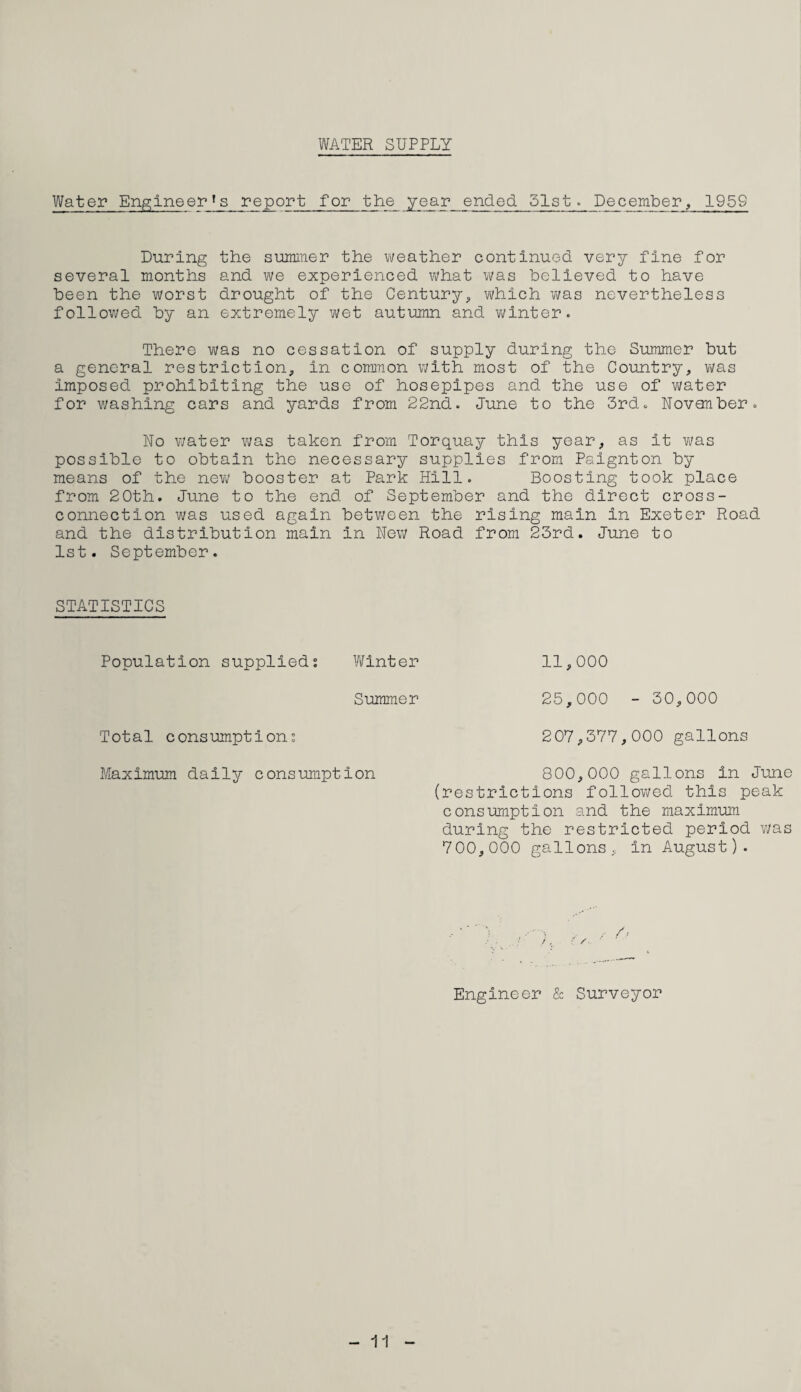 WATER SUPPLY Water Engineers report for the year ended 51st. December, 1959 During the summer the weather continued very fine for several months and we experienced what was believed to have been the worst drought of the Century, which was nevertheless followed by an extremely wet autumn and winter. There was no cessation of supply during the Summer but a general restriction, in common with most of the Country, was imposed prohibiting the use of hosepipes and the use of water for washing cars and yards from 22nd. June to the 3rd. November. No water was taken from Torquay this year, as it was possible to obtain the necessary supplies from Paignton by means of the new booster at Park Hill. Boosting took place from 20th. June to the end of September and the direct cross- connection was used again between the rising main in Exeter Road and the distribution main in New Road from 23rd. June to 1st. September. STATISTICS Population supplied; Winter Summer Total consumption; Maximum daily consumption 11,000 25,000 - 30,000 207,377,000 gallons 800,000 gallons in June (restrictions followed this peak consumption and the maximum during the restricted period was 700,000 gallons, in August). Engineer & Surveyor - 11