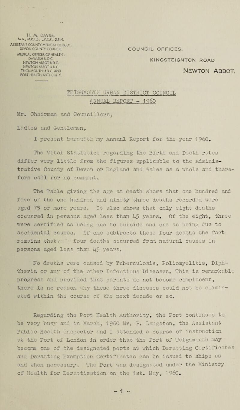 H. M. DAVIES, M.A., M.R.C.S., L.R.C.P., D.P.H. ASSISTANT COUNTY MEDICAL OEFlCtr.; DEVON COUNTY COUNCIL. MEDICAL OFFICER OF HEALTH : DAWLISH U.D.C. NEV/TON ABBOT R.D.C NEWTON ABBOT U.D.C. TEIGNMOUTH U.D.C. AND PORT HEALTH AUTHCRITY. COUNCIL OFFICES. KINGSTEIGNTON ROAD Newton Abbot. TEIGITMOUTH URBAN DISTRICT COUNCIL ANNUAL REPORT -1960 Mr. Chairman and Councillors. Ladies and G-entlemen_, I present herr/crith.'my Yinnual Report for the year 1960, The Vital Statistics regarding the Birth and Death rates differ very litt.le from the figures applicahle to the Adminis¬ trative County of Devon or England and i'Vales as a whole and there¬ fore call for no commento The Table giving t.he age at death shows that one hundred and five of the one hundred and ninety three deaths recorded v/ere aged 75 or more years^ It also shows that only eight deaths occurred .in persons aged less than 45 years. Of the eight, three v/ere certified as Toeing due to suicide and one as Toeing due to accidental causes^, If one suTotracts these four deaths the fact remains thatc four deaths occurred from natural causes in persons aged less than 45 years. No deaths were caused Toy TuToerculosis, Poliomyelitis, Diph¬ theria or any of the other Infectious Diseases. This is remarkaTole progress sjid provided that parents do not Toecome complacent, there is no reason wh.y these three diseases could not Toe elimin¬ ated within the course of the next decade or so. Regarding the Port Health Authority, the Port continues to Toe very Tousj-'- and in March, 1960 Mr. P. Langston, the Assistant PuTolic Health Inspector and I attended a course of instruction at the Port of London in order that the Port of Teignmouth may Toecome one of the designated ports at v/hich Deratting Certificates and Deratting Exemption Certificates can Tbe issued to ships as and v/hen necessary^ The Port was designated under the Ministry of Health for Derattisation on the 1 st. May, 1 960,