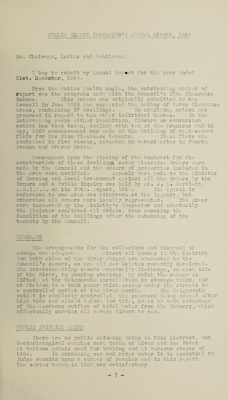 PUBLIC IIISPLCTCR' API: UAL REPORT, 1&60 Irir. Chairman, Ladies and Crentlcmen, I beg to submit my Annual Report for the year ended. 31st. Docembor, 1960. From the Public Health angle, the outstanding natter of report v;as the progress made rlth the Council's SleiL Clearance Scheme. This Scheme vms originally submitted to the Council in June 1955 and sugeestoc the making of Seven Clearance Areas, containing 37 dwellings. In addition, action v;as proposed in regard to ten other individual houses. In the intervenj.ng years either Demolition, Closure or conversion action has been taken, dealing v;ith ton of the premises and in Lay, 196 0 commencement was made on the building of replf-cement flats for the Slum Clearance tenants. Thv.se flats are contained in five blocks, situated on vacant sites in Pourtli Avenue and Fraser Drive. Consequent upon the placing of the Contract for the construction of these dwellings seven Clearance Orders v;ere made by the Council and the ovmers of properties Included in the Area were notified. Appeals v/cre made to the Linistor of Housing and Local Government against all the Orders by the Owners and a Public Inquiry ?/as held by .jr. J. G. Bartlett, a.R.I.P.A, on the 30th. ..ugust, 196',^. Tho Appeal in reference to one Area -.vas ivithdravv'n at the Inquiry, but otherwise all owners v/ere legally represented. The Areas v.'ore Inspected 'jy the Ainlstry's Inspector and eventually the Ilinistor confirmed ell Orders, thus ensuring tho demolition of th.c buildings after the rehousing of the tenants by the Council. S LV EiL-i OE The arrangements for the collection and disposal of sewage are adequate. . Almost all houses in the District (on both sides of tho River i'eign) are connected to the Council's sewers, as arc all new Estates recently developed. The interconne cting sowers eventually discharge, on each side of the River, to pumping stations, which the sewage is lifted, at the Teignmeuth installation to storage tanks, and at Shaldon to a tank sewor which passes under the streets to a controlled outlet at the Piivor moutb. The Teignmouth outlet is similarly controlled, the penstock being opened after high tide and clos^ed before low tid.:, so as to take advantage of the enormous outflow of tidal water from the Estuary, v.’hlch effectually carries all sewage direct to sea. PUBLIC Bi:.THS There are no public swimming baths in this District, but bacteriological samples wero taken of River and Sea V/atcr at various points used for bathing and at various stages of tide. In examining sea and river water it is essential to judge results upon a series of samples and in this regard the scries taken in 196C -was satisfactory.