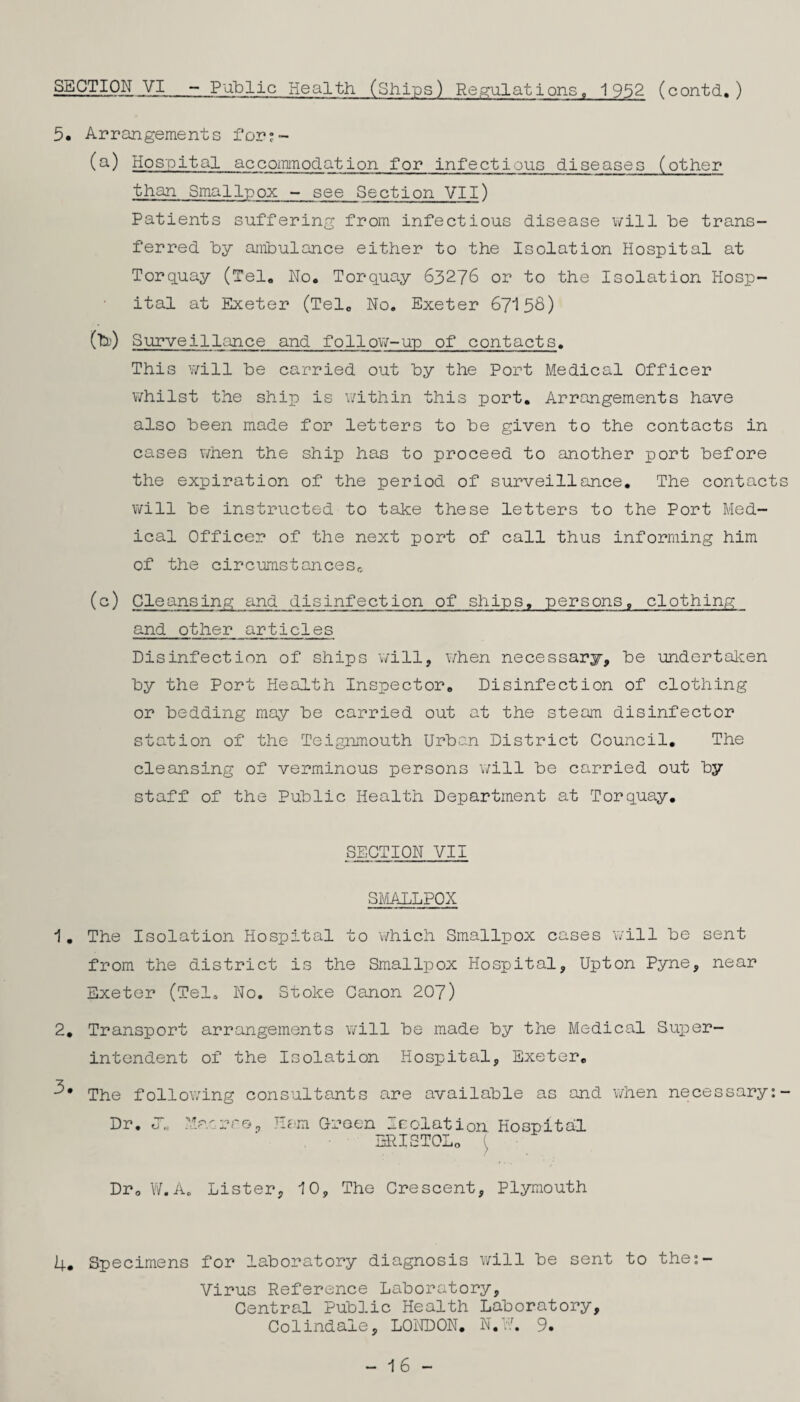 5. Arrangements for;~ (Q-) Hospital accoiTimodation for infectious diseases (other than Smallpox - see Section VII) Patients suffering from infectious disease will be trans¬ ferred by ambulance either to the Isolation Hospital at Torq.uay (Tel, No. Torquay 63276 or to the Isolation Hosp¬ ital at Exeter (Tel, No. Exeter 67158) (b) ) Surveillance and follow-up of contacts. This v;ill be carried out by the Port Medical Officer whilst the ship is v/ithin this port. Arrangements have also been made for letters to be given to the contacts in cases when the ship has to proceed to another port before the expiration of the period of surveillance. The contacts will be instructed to take these letters to the Port Med¬ ical Officer of the next port of call thus informing him of the circumstanceSc (c) Cleansing and disinfection of ships, persons, clothing and other articles Disinfection of ships will, when necessary, be undertal^en by the Port Health Inspector, Disinfection of clothing or bedding may be carried out at the steam disinfector station of the Teignmouth Urban District Council, The cleansing of verminous persons will be carried out by staff of the Public Health Department at Torquay. SECTION VII smadlpox 1, The Isolation Hospital to which Smallpox cases will be sent from the district is the Smallpox Hospital, Upton Pyne, near Exeter (Tel. No, Stoke Canon 207) 2, Transport arrangements will be made by the Medical Super¬ intendent of the Isolation Hospital, Exeter, The follo\7ing consultants are available as and when necessary;- Dr. O'. :ipnnr&^ Ham Oroen Isolation Hospital BRISTOLo ( Dr, W.A. Lister, 10, The Crescent, Plymouth 4, Specimens for laboratory diagnosis v;ill be sent to the;- Virus Reference Laboratory, Central Public Health Laboratory, Colindale, LONDON, N.F. 9. - 16 -