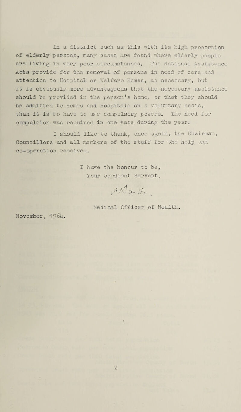 In a district such as this with its high proportion of elderly persons, raany cases are found where elderly people are living in very poor circumstances. The National Assistance Acts provide for the removal of persons in need of care and attention to Hospital or Welfare Homes, as necessary, but it is obviously more advantageous that the necessary assisttmce should be provided in the person’s home, or that they should be admitted to Homes and Hospitals on a voluntary basis, than it is t o have to use compulsorj^ pov/ers. The need for compulsion was req.uired in one case during the year. I should like to thank, once again, the Chairman, Councillors and all members of the staff for the help and co-operation received, I have the honour to be. Your obedient Servant, / j A Medical Officer of Health. November, 1964. I