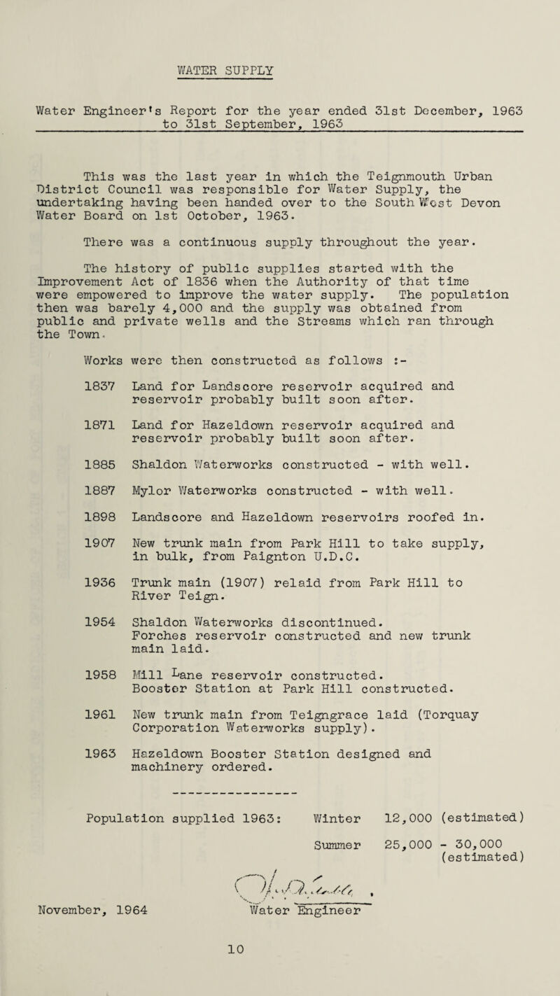 V/ATER SUPPLY Water Engineer’s Report for the year ended 31st December, 1963 to 31st September, 1963 This was the last year in which the Teignmouth Urban District Council was responsible for Vifater Supply, the undertaking having been handed over to the South VlTost Devon Vifater Board on 1st October, 1963. There was a continuous supply throughout the year. The history of public supplies started v»?ith the Improvement Act of 1836 when the Authority of that time were empowered to improve the water supply. The population then was barely 4,000 and the supply was obtained from public and private wells and the Streams which ran through the Town. Works were then constructed as follows t- 1837 Land for Landscore reservoir acquired and reservoir probably built soon after. 1871 Land for Hazeldown reservoir acquired and reservoir probably built soon after. 1885 Shaldon Waterworks constructed - with well. 1887 Mylor Waterworks constructed - with well. 1898 Landscore and Hazeldown reservoirs roofed in. 1907 New trunk main from Park Hill to take supply, in bulk, from Paignton U.D.C. 1936 Trunk main (1907) relaid from Park Hill to River Teign. 1954 Shaldon V/aterworks discontinued. Porches reservoir constructed and new trunk main laid. 1958 Mill Lane reservoir constructed. Booster Station at Park Hill constructed. 1961 New trunk main from Teigngrace laid (Torquay Corporation Waterworks supply). 1963 Hazeldown Booster Station designed and machinery ordered. Population supplied 1963s Winter Summer November, 1964 \ //1../ ^ Water Eaglneer 12,000 (estimated) 25,000 - 30,000 (estimated) 10